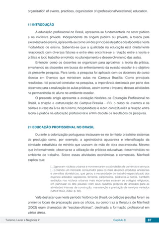 Turismo, Lazer e Negócios 2 Capítulo 8 87
organization of events, practices, organization of (professional/vocational) education.
1 | 	INTRODUÇÃO
A educação profissional no Brasil, apresenta-se fundamentada no setor público
e na iniciativa privada. Independente da origem pública ou privada, a busca pela
excelênciadoensino,apresenta-secomoumdosprincipaisdesafiosdosdocentesnesta
modalidade de ensino. Sabendo-se que a qualidade na educação está diretamente
relacionada com diversos fatores e entre eles encontra-se a relação entre a teoria e
prática e todo trabalho envolvido no planejamento e desenvolvimento das aulas.
Entender como os docentes se organizam para aproximar a teoria da prática,
envolvendo os discentes em busca do enfrentamento da evasão escolar é o objetivo
da presente pesquisa. Para tanto, a pesquisa foi aplicada com os docentes do curso
técnico em Eventos que ministram aulas no Campus Brasília. Como principais
resultados, foi possível constatar na pesquisa, a importância destinada por parte dos
docentes para a realização de aulas práticas, assim como o impacto dessas atividades
na permanência do aluno no ambiente escolar.
O presente artigo apresenta a evolução histórica da Educação Profissional no
Brasil, a criação e estruturação do Campus Brasília - IFB, o curso de eventos e os
demais cursos da área de turismo, hospitalidade e lazer, contextualiza a relação entre
teoria e prática na educação profissional e enfim discute os resultados da pesquisa.
2 | 	EDUCAÇÃO PROFISSIONAL NO BRASIL
Durante a colonização portuguesa instauram-se no território brasileiro sistemas
de produção como, por exemplo, a agroindústria açucareira e intensificação da
atividade extrativista de minério que usavam de mão de obra escravocrata. Mesmo
que informalmente, observa-se a utilização de práticas educativas, desenvolvidas no
ambiente de trabalho. Sobre essas atividades econômicas e comerciais, Manfredi
explica que:
[...] geraram núcleos urbanos e movimentaram as atividades de comércio e serviços
[...] criando um mercado consumidor para os mais diversos produtos artesanais
e utensílios domésticos, que gerou a necessidade do trabalho especializado dos
diversos artesãos: sapateiros, ferreiros, carpinteiros, pedreiros e outros. Também
sediados nos núcleos urbanos mais importantes estavam os colégios religiosos,
em particular os dos jesuítas, com seus quadros próprios de artesãos para as
atividades internas de construção, manutenção e prestação de serviços variados
(MANFREDI, 2002, p. 68).
Vale destacar que neste período histórico do Brasil, os colégios jesuítas foram os
primeiros locais de preparação para os ofícios, ou como traz a literatura de Manfredi
(2002) eram chamados de “escolas-oficinas”, destinada a formação profissional em
várias áreas.
 