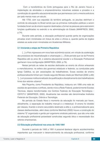 Turismo, Lazer e Negócios 2 Capítulo 8 88
Com a transferência da Corte portuguesa para o Rio de Janeiro houve a
implantação de atividades e empreendimentos industriais estatais e privados e a
constituição do aparelho educacional escolar que permaneceu com a mesma estrutura
por pelo menos mais um século.
Até 1759, com sua expulsão do território português, os jesuítas detinham o
controle da educação no Brasil sendo que as primeiras instituições públicas a serem
fundadas foram as de ensino superior destinadas a formar as pessoas para exercerem
funções qualificadas no exército e na administração do Estado (MANFREDI, 2002,
p.74).
Durante este período, a educação profissional quando partia de organizações
privadas eram ministradas em liceus de artes e ofícios e, quando partia de órgãos
estatais as aulas eram ministradas em Academias Militares.
2.1	Iniciando a etapa da Primeira República
[...] o País ingressava em nova fase econômico-social, em virtude da aceleração
dos processos de industrialização e urbanização. [...] Este período que vai da Primeira
República até os anos 30, o sistema educacional escolar e a Educação Profissional
ganharam nova configuração (MANFREDI, 2002, p.79).
Nesse período as redes de escolas dedicadas ao ensino de ofícios artesanais
e manufatureiros, na esfera dos governos estaduais e federais, ou conduzidas pela
Igreja Católica, ou por associações de trabalhadores. Essas escolas de ensino
profissionalizante tinham por missão segundo Moraes citado por Manfredi (2002, p.80)
“[...] um processo institucionalizado de qualificação e disciplinamento dos trabalhadores
livres dos setores urbanos”.
Nilo Peçanha, como Presidente da República, instaurou em 1999 uma rede de
escolas de aprendizes e artífices, dando início a Rede Federal, posteriormente Escolas
Técnicas, depois transformadas nos Centros Federais de Educação Tecnológica -
CEFET’s” (MANFREDI, 2002). Atualmente tais escolas são denominadas Institutos
Federais de Educação, Ciência e Tecnologia.
No período do Estado Novo o momento da educação foi marcado por haver,
oficialmente, a separação do trabalho manual e o intelectual. O ensino foi dividido
por classes, ficando o ensino secundário destinado a elite e, o profissionalizante para
classes desfavorecidas, além disso conforme Manfredi (2002) houve a construção do
sistema “S” organizado e gerido por organismo sindicais patronais, que são uma rede
de educação profissional paraestatal construídas segundo ótica e necessidade dos
setores empresariais.
2.2	Educação profissional nos anos de 1945-1991
Durante o período de 1945 a 1991 é possível destacar alguns acontecimentos
importantes que marcaram o desenvolvimento da educação profissional, conforme
 