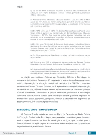 Turismo, Lazer e Negócios 2 Capítulo 8 89
segue:
(i) No ano de 1959, as Escolas Industriais e Técnicas são transformadas em
autarquias com o nome de Escolas Técnicas Federais, ganhando autonomia de
didática e de gestão.
(ii) A Lei de Diretrizes e Bases da Educação Brasileira - LDB, nº. 5.692, de 11 de
agosto de 1971, torna, de maneira compulsória, para todo ensino secundário o
currículo técnico-profissional. Um novo paradigma se estabelece: formar técnicos
sob o regime da urgência.
(iii) Em 1978, com a Lei nº 6.545, três Escolas Técnicas Federais (Paraná, Minas
Gerais e Rio de Janeiro) são transformadas em Centros Federais de Educação
Tecnológica - CEFETs. Esta mudança confere àquelas instituições mais uma
atribuição, formar engenheiros de operação e tecnólogos, processo esse que se
estende às outras instituições bem mais tarde.
(iv) Em 1994 a Lei nº 8.948, de 8 de dezembro dispõe sobre a instituição do Sistema
Nacional de Educação Tecnológica, transformando, gradativamente, as Escolas
Técnicas Federais e as Escolas Agrotécnicas Federais em Centros Federais de
Educação Tecnológica – CEFETs.
(v) Em 20 de novembro de 1996 foi sancionada a Lei 9.394 considerada como a
segunda LDB.
(vi) Retoma-se em 1999 o processo de transformação das Escolas Técnicas
Federais em Centros Federais de Educação Tecnológica, iniciado em 1978.
(vii) Atualmente os Institutos Federais de Educação possuem como missão não só
o atendimento das novas configurações do mundo do trabalho, mas, igualmente, a
contribuição para a elevação da escolaridade dos trabalhadores.
A criação dos Institutos Federais de Educação, Ciência e Tecnologia, ou
simplesmente Institutos Federais – IF, representa o momento atual desse processo
histórico de evolução da educação profissional. Herdeiros dos CEFETs, por sua vez
evolução das Escolas Técnicas Federais, os IF representam uma significativa evolução
na medida em que, além de buscar atender as necessidades de diferentes políticas
públicas concebidas, constitui-se a própria educação profissional e tecnológica
como uma política pública, voltada para a formação cidadã igualitária amparada na
diversidade – social, econômica, geográfica, cultural, e articulada com as políticas de
desenvolvimento, em suas múltiplas dimensões.
3 | 	HISTÓRICO DO IFB - CAMPUS BRASÍLIA
O Campus Brasília, criado por meio do Plano de Expansão da Rede Federal
de Educação Profissional e Tecnológica, vem preencher um vazio regional de ensino
técnico, especificamente na área de tecnologia e serviços, que contribui para o
desenvolvimento da região e para a formação de jovens em busca de oportunidades
de profissionalização no Distrito Federal.
 