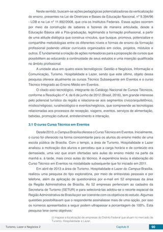 Turismo, Lazer e Negócios 2 Capítulo 8 90
Neste sentido, buscam-se ações pedagógicas potencializadoras da verticalização
do ensino, presentes na Lei de Diretrizes e Bases da Educação Nacional, nº 9.394/96
- LDB e na Lei nº 11.892/2008, que cria os Institutos Federais. Essas ações ocorrem
por meio da construção de saberes e fazeres de maneira articulada, desde a
Educação Básica até a Pós-graduação, legitimando a formação profissional, a partir
de uma atitude dialógica que construa vínculos, que busque, promova, potencialize e
compartilhe metodologias entre os diferentes níveis e formas de ensino da formação
profissional podendo utilizar currículos organizados em ciclos, projetos, módulos e
outros. É fundamental a criação de ações norteadoras para a proposição de cursos que
possibilitem ao educando a continuidade de seus estudos e uma inserção qualificada
no âmbito profissional.
A unidade atua em quatro eixos tecnológicos: Gestão e Negócios, Informação e
Comunicação, Turismo, Hospitalidade e Lazer, sendo que este último, objeto dessa
pesquisa oferece atualmente os cursos Técnico Subsequente em Eventos e o curso
Técnico Integrado ao Ensino Médio em Eventos.
O citado eixo tecnológico, integrante do Catálogo Nacional de Cursos Técnicos,
conforme a Resolução nº 4, de 6 de junho de 2012 (Brasil, 2016), tem grande interesse
pelo potencial turístico da região e relaciona-se aos segmentos cívico/arquitetônico,
místico/religioso, rural/ecológico e eventos/negócios, que compreende as tecnologias
relacionadas aos processos de recepção, viagens, eventos, serviços de alimentação,
bebidas, promoção cultural, entretenimento e interação.
3.1	O curso Curso Técnico em Eventos
Desde2010,oCampusBrasíliaofereceoCursoTécnicoemEventos.Inicialmente,
o curso foi oferecido na forma concomitante para os alunos do ensino médio de uma
escola pública de Brasília. Com o tempo, a área de Turismo, Hospitalidade e Lazer
analisou a motivação dos alunos e percebeu que a carga horária e de conteúdo era
demasiada, uma vez que eram ofertadas seis aulas do ensino médio na parte da
manhã e, à tarde, mais cinco aulas do técnico. A experiência levou à elaboração do
Curso Técnico em Eventos na modalidade subsequente que foi iniciado em 2011.
Em abril de 2013 a área de Turismo, Hospitalidade e Lazer do Campus Brasília,
realizou uma pesquisa do tipo exploratória, por meio de entrevistas pessoais e por
telefone, além da aplicação de questionários por e-mail em 52 empresas da área
da Região Administrativa de Brasília. As 52 empresas pertenciam ao cadastro da
Secretaria de Turismo (SETUR) e para selecioná-las adotou-se o recorte espacial da
RegiãoAdministrativa de Brasília por ser coerente com os objetivos do estudo.Algumas
questões possibilitavam que o respondente assinalasse mais de uma opção, por isso
os números apresentados a seguir podem ultrapassar a porcentagem de 100%. Esta
pesquisa teve como objetivos:
(i) mapear a localização de empresas do Distrito Federal que atuam no mercado de
Turismo, Hospitalidade e Lazer;
 