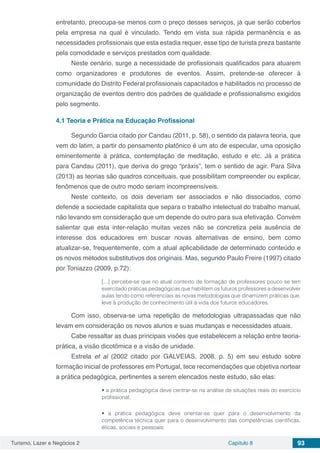 Turismo, Lazer e Negócios 2 Capítulo 8 93
entretanto, preocupa-se menos com o preço desses serviços, já que serão cobertos
pela empresa na qual é vinculado. Tendo em vista sua rápida permanência e as
necessidades profissionais que esta estadia requer, esse tipo de turista preza bastante
pela comodidade e serviços prestados com qualidade.
Neste cenário, surge a necessidade de profissionais qualificados para atuarem
como organizadores e produtores de eventos. Assim, pretende-se oferecer à
comunidade do Distrito Federal profissionais capacitados e habilitados no processo de
organização de eventos dentro dos padrões de qualidade e profissionalismo exigidos
pelo segmento.
4.1	Teoria e Prática na Educação Profissional
Segundo Garcia citado por Candau (2011, p. 58), o sentido da palavra teoria, que
vem do latim, a partir do pensamento platônico é um ato de especular, uma oposição
eminentemente à prática, contemplação de meditação, estudo e etc. Já a prática
para Candau (2011), que deriva do grego “práxis”, tem o sentido de agir. Para Silva
(2013) as teorias são quadros conceituais, que possibilitam compreender ou explicar,
fenômenos que de outro modo seriam incompreensíveis.
Neste contexto, os dois deveriam ser associados e não dissociados, como
defende a sociedade capitalista que separa o trabalho intelectual do trabalho manual,
não levando em consideração que um depende do outro para sua efetivação. Convém
salientar que esta inter-relação muitas vezes não se concretiza pela ausência de
interesse dos educadores em buscar novas alternativas de ensino, bem como
atualizar-se, frequentemente, com a atual aplicabilidade de determinado conteúdo e
os novos métodos substitutivos dos originais. Mas, segundo Paulo Freire (1997) citado
por Toniazzo (2009, p.72):
[...] percebe-se que no atual contexto de formação de professores pouco se tem
exercitado práticas pedagógicas que habilitem os futuros professores a desenvolver
aulas tendo como referenciais as novas metodologias que dinamizem práticas que,
leve à produção de conhecimento útil à vida dos futuros educadores.
Com isso, observa-se uma repetição de metodologias ultrapassadas que não
levam em consideração os novos alunos e suas mudanças e necessidades atuais.
Cabe ressaltar as duas principais visões que estabelecem a relação entre teoria-
prática, a visão dicotômica e a visão de unidade.
Estrela et al (2002 citado por GALVEIAS, 2008, p. 5) em seu estudo sobre
formação inicial de professores em Portugal, tece recomendações que objetiva nortear
a prática pedagógica, pertinentes a serem elencados neste estudo, são elas:
• a prática pedagógica deve centrar-se na análise de situações reais do exercício
profissional;
• a prática pedagógica deve orientar-se quer para o desenvolvimento da
competência técnica quer para o desenvolvimento das competências científicas,
éticas, sociais e pessoais;
 