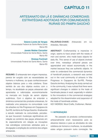 Capítulo 11 100Turismo, Sustentabilidade e Hospitalidade
CAPÍTULO 11
ARTESANATO EM LÃ E DINÂMICAS COMERCIAIS:
ESTRATÉGIAS ADOTADAS POR COMUNIDADES
RURAIS DO PAMPA GAÚCHO
Daiane Loreto de Vargas
Universidade Federal de Santa Maria,Santa
Maria-RS
Janete Webler Cancelier
Universidade Federal de Santa Maria, Santa
Maria-RS
Dreisse Fantineli
Universidade Federal de Santa Maria, Santa
Maria-RS
RESUMO: O artesanato tem origem imprecisa,
parece ter surgido com as necessidades de
homens e mulheres, os quais confeccionavam
objetos básicos para a vida cotidiana. Esse
sentido de uso dos objetos evoluiu com o
tempo, na atualidade as peças artesanais são
apreciadas e valorizadas economicamente
no mercado em função de serem objetos
autênticos. Com o objetivo de entender a
dinâmica comercial dos produtos artesanais, foi
realizada uma pesquisa na comunidade rural
de artesões na Vila Progresso em Caçapava do
Sul-RS, território do Pampa Gaúcho.Analisando
o estudo realizado na comunidade, percebe-
se que houveram mudanças significativas em
relação ao comércio das peças artesanais em
lã, especialmente em relação as inovações
nas estratégias comerciais adotadas para a
divulgação e ampliação do comércio dos artigos
artesanais.
PALAVRAS-CHAVE: Artesanato em Lã,
Artesões, Mercado
ABSTRACT: Craftsmanship is imprecise in
origin, seems to have arisen with the needs of
men and women, who made basic objects for
daily life. This sense of use of objects evolved
over time, nowadays artisanal pieces are
appreciated and valued economically in the
market because they are authentic objects. In
order to understand the commercial dynamics
of handicraft products, a research was carried
out in the rural community of artisans in Vila
Progresso in Caçapava do Sul-RS, Pampa
Gaúcho territory. Analyzing the study carried out
in the community, it was noticed that there were
significant changes in relation to the trade of
handmade pieces in wool, especially in relation
to the innovations in the commercial strategies
adopted for the dissemination and expansion of
the trade of handmade articles.
KEY WORDS: Wool Crafts, Craftsmen, Market
1 | 	INTRODUÇÃO
No passado os produtos confeccionados
artesanalmente eram necessários para os
afazeres básicos e para as atividades da vida
cotidiana de homens e mulheres, na atualidade
estes artigos possuem outra conotação. Na
 