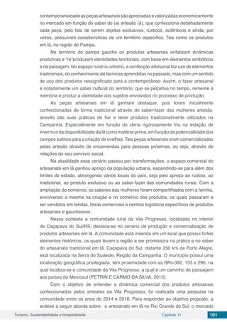 Turismo, Sustentabilidade e Hospitalidade Capítulo 11 101
contemporaneidadeaspeçasartesanaissãoapreciadasevalorizadaseconomicamente
no mercado em função do saber do (a) artesão (ã), que confecciona detalhadamente
cada peça, pelo fato de serem objetos exclusivos, rústicos, autênticos e ainda, por
vezes, possuírem características de um território específico. Tais como os produtos
em lã, na região do Pampa.
No território do pampa gaúcho os produtos artesanais enfatizam dinâmicas
produtivas e “re”produzem identidades territoriais, com base em elementos simbólicos
e da paisagem. No espaço rural ou urbano, a confecção artesanal faz uso de elementos
tradicionais, do conhecimento de técnicas aprendidas no passado, mas com um sentido
de uso dos produtos ressignificado para o contemporâneo. Assim, o fazer artesanal
é notadamente um saber cultural do território, que se perpetua no tempo, remente à
memória e produz a identidade dos sujeitos envolvidos no processo de produção.
As peças artesanais em lã ganham destaque, pois foram inicialmente
confeccionadas de forma tradicional através do saber-fazer das mulheres artesãs,
através das suas práticas de fiar e tecer produtos tradicionalmente utilizados na
Campanha. Especialmente em função do clima rigorosamente frio na estação de
inverno e da disponibilidade da lã como matéria-prima, em função da potencialidade dos
campos sulinos para a criação de ovelhas. Tais peças artesanais eram comercializadas
pelas artesãs através de encomendas para pessoas próximas, ou seja, através de
relações do seu convívio social.
Na atualidade esse cenário passou por transformações, o espaço comercial do
artesanato em lã ganhou apreço da população urbana, expandindo-se para além dos
limites do estado, abrangendo vários locais do país, seja pelo apreço ao rústico, ao
tradicional, ao produto exclusivo ou ao saber-fazer das comunidades rurais. Com a
ampliação do comércio, os saberes das mulheres foram compartilhados com a família,
envolvendo a mesma na criação e no comércio dos produtos, os quais passaram a
ser vendidos em tendas, feiras comerciais e centros logísticos específicos de produtos
artesanais e gauchescos.
Nesse contexto a comunidade rural da Vila Progresso, localizada no interior
de Caçapava do Sul/RS, destaca-se no cenário de produção e comercialização de
produtos artesanais em lã. A comunidade está inserida em um local que possui fortes
elementos históricos, os quais levam a região a ser promissora na prática e no saber
do artesanato tradicional em lã. Caçapava do Sul, distante 250 km de Porto Alegre,
está localizada na Serra do Sudeste, Região da Campanha. O município possui uma
localização geográfica privilegiada, tem proximidade com as BRs-392, 153 e 290, na
qual localiza-se a comunidade da Vila Progresso, a qual é um caminho de passagem
aos países do Mercosul (PETRIN E CARMO DA SILVA, 2013).
Com o objetivo de entender a dinâmica comercial dos produtos artesanais
confeccionados pelos artesões da Vila Progresso, foi realizada uma pesquisa na
comunidade entre os anos de 2014 e 2016. Para responder ao objetivo proposto, a
análise a seguir aborda sobre: o artesanato em lã no Rio Grande do Sul, o mercado
 