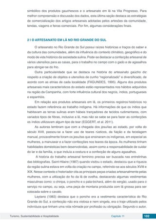 Turismo, Sustentabilidade e Hospitalidade Capítulo 11 102
simbólico dos produtos gauchescos e o artesanato em lã na Vila Progresso. Para
melhor compreensão e discussão dos dados, esta última seção destaca as estratégias
de comercialização dos artigos artesanais adotadas pelos artesões da comunidade,
tendas, viagens e feiras comerciais. Por fim, algumas considerações finais.
2 | 	O ARTESANATO EM LÃ NO RIO GRANDE DO SUL
O artesanato no Rio Grande do Sul possui raízes históricas e traços do saber e
da cultura das comunidades, além da influência do contexto climático, geográfico e do
modo de vida histórico da sociedade sulina. Pode-se destacar a confecção artesanal de
vários utensílios para as casas, para o trabalho no campo com o gado e de agasalhos
para abrigar-se do frio.
Outra particularidade que se destaca na história do artesanato gaúcho diz
respeito a criação de objetos e utensílios de cunho “regionalizado” e diversificado, de
acordo com as etnias de cada localidade (FAGUNDES, 1995). Alguns dos produtos
artesanais mais característicos do estado estão representados nos hábitos adquiridos
na região da Campanha, com forte influência cultural dos negros, índios, portugueses
e espanhóis.
Em relação aos produtos artesanais em lã, os primeiros registros históricos no
estado fazem referência ao trabalho indígena. Há informações de que os índios que
habitavam as terras sulinas eram hábeis trançadores de tecidos rudimentares, com
variados tipos de fibras, inclusive a lã, mas não se sabe se para fazer as confecções
os índios utilizavam algum tipo de tear (EGGERT, et al. 2011).
As autoras lembram que com a chegada dos jesuítas ao estado, por volta do
século XVII, passou-se a fazer uso de teares rústicos, da fiação e da tecelagem
manual, provavelmente foram os jesuítas que ensinaram os indígenas, em especial as
mulheres, a manusear e a fazer confecções nos teares da época. As mulheres tinham
habilidades domésticas bem desenvolvidas, assim como a responsabilidade de cuidar
do lar e da família, o que incluía a costura e a confecção de alguns agasalhos.
A história do trabalho artesanal feminino precisa ser buscada nas entrelinhas
das bibliografias. Saint-Hilaire (1987) quando visitou o estado, destacou que a riqueza
da região sulina estava em volta da criação no campo, referindo-se aos séculos XVIII e
XIX. Nesse contexto o historiador cita as principais peças criadas artesanalmente pelas
mulheres, com a utilização do fio da lã de ovelha, destacando algumas vestimentas
masculinas como: o chiripa, o poncho e o pala-bichará, além do xergão, usado para o
serviço no campo, ou seja, uma peça de montaria produzida com lã grossa para ser
colocada sobre o cavalo.
Laytano (1983) destaca que o poncho era a vestimenta característica do Rio
Grande do Sul, a confecção não era vistosa e nem singela, era o traje utilizado pelos
indivíduos que tinham uma vida nômade por profissão ou obrigação. Segundo o autor,
 