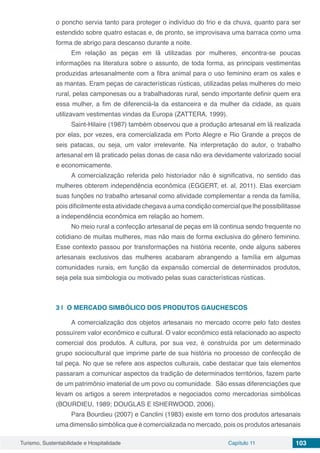Turismo, Sustentabilidade e Hospitalidade Capítulo 11 103
o poncho servia tanto para proteger o indivíduo do frio e da chuva, quanto para ser
estendido sobre quatro estacas e, de pronto, se improvisava uma barraca como uma
forma de abrigo para descanso durante a noite.
Em relação as peças em lã utilizadas por mulheres, encontra-se poucas
informações na literatura sobre o assunto, de toda forma, as principais vestimentas
produzidas artesanalmente com a fibra animal para o uso feminino eram os xales e
as mantas. Eram peças de características rústicas, utilizadas pelas mulheres do meio
rural, pelas camponesas ou a trabalhadoras rural, sendo importante definir quem era
essa mulher, a fim de diferenciá-la da estanceira e da mulher da cidade, as quais
utilizavam vestimentas vindas da Europa (ZATTERA, 1999).
Saint-Hilaire (1987) também observou que a produção artesanal em lã realizada
por elas, por vezes, era comercializada em Porto Alegre e Rio Grande a preços de
seis patacas, ou seja, um valor irrelevante. Na interpretação do autor, o trabalho
artesanal em lã praticado pelas donas de casa não era devidamente valorizado social
e economicamente.
A comercialização referida pelo historiador não é significativa, no sentido das
mulheres obterem independência econômica (EGGERT, et. al, 2011). Elas exerciam
suas funções no trabalho artesanal como atividade complementar a renda da família,
pois dificilmente esta atividade chegava a uma condição comercial que lhe possibilitasse
a independência econômica em relação ao homem.
No meio rural a confecção artesanal de peças em lã continua sendo frequente no
cotidiano de muitas mulheres, mas não mais de forma exclusiva do gênero feminino.
Esse contexto passou por transformações na história recente, onde alguns saberes
artesanais exclusivos das mulheres acabaram abrangendo a família em algumas
comunidades rurais, em função da expansão comercial de determinados produtos,
seja pela sua simbologia ou motivado pelas suas características rústicas.
3 | 	O MERCADO SIMBÓLICO DOS PRODUTOS GAUCHESCOS
A comercialização dos objetos artesanais no mercado ocorre pelo fato destes
possuírem valor econômico e cultural. O valor econômico está relacionado ao aspecto
comercial dos produtos. A cultura, por sua vez, é construída por um determinado
grupo sociocultural que imprime parte de sua história no processo de confecção de
tal peça. No que se refere aos aspectos culturais, cabe destacar que tais elementos
passaram a comunicar aspectos da tradição de determinados territórios, fazem parte
de um patrimônio imaterial de um povo ou comunidade. São essas diferenciações que
levam os artigos a serem interpretados e negociados como mercadorias simbólicas
(BOURDIEU, 1989; DOUGLAS E ISHERWOOD, 2006).
Para Bourdieu (2007) e Canclini (1983) existe em torno dos produtos artesanais
uma dimensão simbólica que é comercializada no mercado, pois os produtos artesanais
 