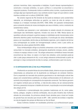 Turismo, Sustentabilidade e Hospitalidade Capítulo 11 104
acionam memórias, fatos, expressões e tradições. A partir dessas representações é
construído o mercado simbólico, no qual o artífice e o consumidor se encontram e
negociam produtos. O artesanato rústico e autêntico atrai o turista, o qual precisa levar
consigo algo que represente para o seu contexto social o lugar em que esteve e onde
manteve contato com a cultura (CANCLINI, 1983).
No cenário regional do Rio Grande do Sul pode-se destacar outra caraterística
relevante, as simbologias atribuídas ao gaúcho, ao modo de vida do campo e a
tradição ou a tradição inventada (OLIVEN, 1998; 2006). Um passado reinterpretado
para o presente através de novas conotações aos seus símbolos, como o vestuário de
característica rústica.
Questões que passaram a ser valorizadas no estado através do processo de
valorização das identidades regionais, iniciado nos anos de 1980. Nessa época as
questões culturais começam a ganhar espaço e visibilidade sendo incorporadas como
elemento distintivo pelos movimentos populares. A construção de várias identidades
passa a ser requisitada, dentre elas as identidades regionais, com o objetivo de formar
uma contraposição ao caráter de homogeneização cultural, onde o país sofria as
influências da cultura global (OLIVEN, 2006).
Essa reinterpretação atinge os produtos artesanais e com isso amplia o público
consumidor no mercado simbólico, abrangendo atualmente crianças, jovens, adultos
e idosos no espaço urbano e rural. Os artigos artesanais e simbólicos nesse mercado
encontram-se nas mãos, no saber e no fazer dos artesões, como exemplo pode-se
citar o pala (peça artesanal em lã), a cuia (artigo artesanal confeccionado a partir do
porongo) e o laço (componente da lida no campo, confeccionado a parir do couro).
4 | 	O ARTESANATO EM LÃ NA VILA PROGRESSO
Analisando as características da comunidade citada, observa-se que as questões
relacionadas ao artesanato em lã atualmente se distinguem do contexto histórico.
Com a expansão do mercado dos produtos gauchescos e da valorização cultural das
peças com características autênticas, os artigos confeccionados em lã obtiveram um
aumento de produção em consequência da expansão comercial. Tais fatores geraram
um negócio rentável para as famílias, a mão-de-obra deixou de ser exclusivamente
feminina, passando incorporar o trabalho do homem, na produção e na comercialização
dos artigos em lã.
Inicialmente a comercialização dos produtos tradicionais em lã, como palas,
boinas, pelegos, xergões e demais confecções, deu-se pela iniciativa das mulheres
artesãs da comunidade. As primeiras artesãs foram atraídas para o local em função
do grande fluxo de veículos que circula na BR – 290, caminho de turistas e viajantes
na rota de ligação dos países do Mercosul ao Sul do Brasil.
Essas mulheres residiam em localidades próximas e já confeccionavam peças
 