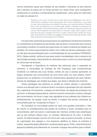 Turismo, Sustentabilidade e Hospitalidade Capítulo 11 107
retorno econômico quase que imediato de seu trabalho, motivando os (as) mesmos
(as) a teceram as peças por um longo período, por várias horas, para conseguirem
confeccionar os produtos e comercializá-los rapidamente, como pode ser observado
no relato do artesão A-4.
Quando eu vim morar na Vila tinha os mais velhos que trabalhavam com a lã, eu
achei bonito o trabalho e achei que poderia dar um bom rendimento, vi que dava
um bom retorno para eles e eu também tinha que correr atrás do dinheiro. Quando
tinha o tear de parede eu fiz o primeiro pala, acabei e coloquei na cerquinha na
frente da casa e uma camionete parou, ele viu eu colocando, perguntou quanto era
e levou. Me entusiasmei vim para dentro e comecei a fazer outro, passei a noite
toda tecendo para conseguir terminar um pala e colocar para vender de novo e
fazer mais dinheiro. A mulher foi no galpão me buscar era 5 horas da manhã, a noite
toda eu tecendo. (Entrevistado A-4- Artesão).
Foi esse ritmo comercial que proporcionou um significativo rendimento econômico
e o investimento na infraestrutura das tendas, afim de atrair o consumidor para comprar
os produtos e também no sentido de proporcionar um melhor ambiente de trabalho aos
artesões. Em vários locais tendeiros sofrem com a falta de estrutura adequada e com
um alto grau de periculosidade para a comercialização de seus produtos (TEDESCO,
2013). Nesse sentido, verifica-se que esse cenário mercadológico não é exclusivo da
comunidade estudada, está presente em diferentes locais e ocorre na comercialização
de vários tipos de produtos.
Percebendo a importância da melhoria das estruturas para a expansão do
comércio, a comunidade de artesões da Vila Progresso está constantemente
investindo na melhoria das suas tendas, cientes de que é preciso apresentar os
artigos artesanais aos consumidores de uma forma cada vez mais atrativa. Assim,
proporcionar um ambiente e um local de características agradável aos seus clientes,
através de estratégias, por simples que sejam, que atraia a atenção dos mesmos.
Essas estratégias são positivas no sentido de melhor atender o consumidor,
chamar sua atenção para o comércio local e na própria organização dos (as) artesões
(ãs), separando minimamente, o espaço da vida familiar, do espaço de produção e do
comércio. A utilização dessas táticas, valoriza os pontos comerciais e chama a atenção
dos consumidores. Ao tornar o lugar mais agradável os (as) artesões (ãs) utilizam-se,
simbolicamente, da atração visual do cliente. A imagem dos pontos comerciais da
comunidade pode ser visualizada na Figura – 1.
As inovações na comunidade podem ter mais uma questão motivadora, o fato
de investir no embelezamento dos pontos de comércio e trazer novidades para os
consumidores, além de buscar a valorização dos mesmos, também são subterfúgios
que os (as) artífices utilizam para, na verdade, diferenciar-se do outro, o tendeiro
vizinho. As diferenciações ocorrem de forma sutil, seja na pintura da tenda, na forma
de organização dos espaços e nos pequenos detalhes ao deixar os produtos à
mostra, separando peças diferentes e juntando peças iguais. Enfim, cada tenda busca
pequenos detalhes para diferenciar-se, tornando o espaço mais atrativo para o cliente.
 