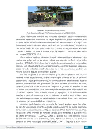 Turismo, Sustentabilidade e Hospitalidade Capítulo 11 108
Figura 1 – Tenda de Produtos Artesanais.
Fonte: Pesquisa de Campo – Vila Progresso/Caçapava do Sul/RS, 2014-2016.
Além da relevante melhoria nas estruturas comerciais, deve-se destacar que
atualmente existe uma diversidade de artigos dispostos nos pontos comerciais, não
somente produtos artesanais em lã, mas também em couro e madeira. Novos produtos
foram sendo incorporados nas tendas, tendo em vista a satisfação dos consumidores
que nutrem apreço pelos produtos rústicos e com características gauchescas. Visto que
o comércio na beira da estrada também inova, se moderniza, harmoniza e embeleza
seu espaço (TEDESCO, 2013).
O mercado de produtos artesanais já não é mais específico do artesanato, mais
misturam-se outros artigos, de várias ordens, que não são confeccionados pelos
artesões (CANCLINI, 1983). Esse fato é resultante da interação direta entre os (as)
artífices, pelo fato deles também serem comerciantes, gerando mudanças no cenário
desse mercado, onde elementos tradicionais e modernos passam a fazer parte de um
mesmo espaço e disputar o consumo do público.
Na Vila Progresso a dinâmica comercial para adquirir produtos em couro e
madeira ocorre, especialmente, através de troca por produtos em lã. Os artesões
buscam junto a loja e, principalmente, junto a outros artesões a realização da troca de
produtos, determinando uma quantidade x de palas por uma quantidade x de cuias,
mateiras, cadeiras rústicas, quadros de fotografias e gamelas em madeira para o
churrasco. Em outros casos, esta mesma negociação ocorre para adquirir peças em
couro como tapetes, pufs e chinelas rústicas ou alpargatas. Essa transação entre
artesões e fornecedores passou a ser considerada necessária pelos artífices, para
que as tendas passassem a ter produtos distintos, sem dispor de um valor monetário
no momento da transação (da troca dos artigos).
As ações estabelecidas, seja no âmbito da troca de produtos para diversificar
ou para ter um produto diferente da tenda do artesão vizinho, na busca de atrair o
consumidor, são questões mercadológicas e sociais. O fato de ofertar mais produtos,
faz parte de uma dinâmica de mercado adotada pelos tendeiros, o qual denomina
de oferta diversificada (TEDESCO, 2013). A questão não está somente ligada
ao entendimento da visão econômica, oferta, demanda e mercado, vai além, são
produtos de uma construção social (BOURDIEU, 2007). Segundo o autor, nesse
 