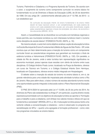 Turismo, Sustentabilidade e Hospitalidade Capítulo 1 11
Turismo, Patrimônio e Cidadania; e o Programa Aprendiz de Turismo. De acordo com
o autor, o surgimento do turismo como componente curricular no ensino básico foi
fundamentado na Lei de Diretrizes e Bases da Educação (LDB), de 20 de dezembro
de 1996. Em seu artigo 26 – posteriormente alterado pela Lei nº 12.796, de 2013 – a
Lei estabelece que
Os currículos da educação infantil, do ensino fundamental e do ensino médio
devem ter base nacional comum, a ser complementada, em cada sistema de
ensino e em cada estabelecimento escolar, por uma parte diversificada, exigida
pelas características regionais e locais da sociedade, da cultura, da economia e
dos educandos (BRASIL, 2013).
Assim, a “possibilidade de se diversificar os currículos com temáticas regionais e
locais permitiu aos municípios turísticos ou com interesses turísticos inserir o turismo
como disciplina da escola básica” (FONSECA FILHO, 2007b, p. 16).
No mesmo estudo, o autor tem como objetivo analisar a ação de educação turística
na Escola Municipal de Ensino Fundamental e Médio de Águas de São Pedro – SP, onde
concluiu que um fator determinante para a inserção do turismo como um componente
curricular foram as características singulares que garantiam ao município o título de
estância turística e hidromineral (FONSECA FILHO, 2007b, p. 132). Em paralelo, a
cidade do Rio de Janeiro, onde o setor turístico tem representação significativa na
economia municipal, possui apenas duas escolas com oferta de turismo entre suas
disciplinas. O Colégio Antônio Prado Junior, localizado na Praça da Bandeira, oferece
um curso de Técnico em Turismo; e o Colégio Estadual Infante Dom Henrique,
localizado em Copacabana, oferece ensino médio integrado em Hospedagem.
O debate sobre a inserção do estudo do turismo no ensino básico é, em si, de
grande relevância para uma cidade tão impactada pela atividade turística como o Rio
de Janeiro. Mas para além disso, o baixo número de escolas abordando turismo revela
uma oportunidade quando integrado à discussão sobre o Plano Nacional de Educação
(PNE).
O PNE 2014-2024 foi aprovado pela Lei nº 13.005, de 25 de junho de 2014. As
diretrizes do Plano são estabelecidas no Artigo 2º; em particular, a quinta diretriz revela
expressiva proximidade com os objetivos da educação turística ao apontar a “formação
para o trabalho e para a cidadania, com ênfase nos valores morais e éticos em que se
fundamenta a sociedade” (BRASIL,2014, p. 32). A educação turística possui tanto uma
vertente voltada a conscientização e cidadania – como é observado no programa de
sensibilização do MTur – quanto uma agregada à formação profissional – como visto
nos programas vinculados ao ensino básico.
 