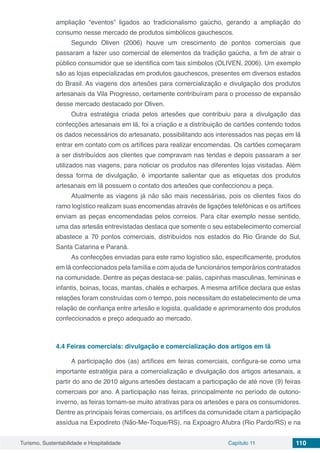 Turismo, Sustentabilidade e Hospitalidade Capítulo 11 110
ampliação “eventos” ligados ao tradicionalismo gaúcho, gerando a ampliação do
consumo nesse mercado de produtos simbólicos gauchescos.
Segundo Oliven (2006) houve um crescimento de pontos comerciais que
passaram a fazer uso comercial de elementos da tradição gaúcha, a fim de atrair o
público consumidor que se identifica com tais símbolos (OLIVEN, 2006). Um exemplo
são as lojas especializadas em produtos gauchescos, presentes em diversos estados
do Brasil. As viagens dos artesões para comercialização e divulgação dos produtos
artesanais da Vila Progresso, certamente contribuíram para o processo de expansão
desse mercado destacado por Oliven.
Outra estratégia criada pelos artesões que contribuiu para a divulgação das
confecções artesanais em lã, foi a criação e a distribuição de cartões contendo todos
os dados necessários do artesanato, possibilitando aos interessados nas peças em lã
entrar em contato com os artífices para realizar encomendas. Os cartões começaram
a ser distribuídos aos clientes que compravam nas tendas e depois passaram a ser
utilizados nas viagens, para noticiar os produtos nas diferentes lojas visitadas. Além
dessa forma de divulgação, é importante salientar que as etiquetas dos produtos
artesanais em lã possuem o contato dos artesões que confeccionou a peça.
Atualmente as viagens já não são mais necessárias, pois os clientes fixos do
ramo logístico realizam suas encomendas através de ligações telefônicas e os artífices
enviam as peças encomendadas pelos correios. Para citar exemplo nesse sentido,
uma das artesãs entrevistadas destaca que somente o seu estabelecimento comercial
abastece a 70 pontos comerciais, distribuídos nos estados do Rio Grande do Sul,
Santa Catarina e Paraná.
As confecções enviadas para este ramo logístico são, especificamente, produtos
em lã confeccionados pela família e com ajuda de funcionários temporários contratados
na comunidade. Dentre as peças destaca-se: palas, capinhas masculinas, femininas e
infantis, boinas, tocas, mantas, chalés e echarpes. A mesma artífice declara que estas
relações foram construídas com o tempo, pois necessitam do estabelecimento de uma
relação de confiança entre artesão e logista, qualidade e aprimoramento dos produtos
confeccionados e preço adequado ao mercado.
4.4	Feiras comerciais: divulgação e comercialização dos artigos em lã
A participação dos (as) artífices em feiras comerciais, configura-se como uma
importante estratégia para a comercialização e divulgação dos artigos artesanais, a
partir do ano de 2010 alguns artesões destacam a participação de até nove (9) feiras
comerciais por ano. A participação nas feiras, principalmente no período de outono-
inverno, as feiras tornam-se muito atrativas para os artesões e para os consumidores.
Dentre as principais feiras comerciais, os artífices da comunidade citam a participação
assídua na Expodireto (Não-Me-Toque/RS), na Expoagro Afubra (Rio Pardo/RS) e na
 