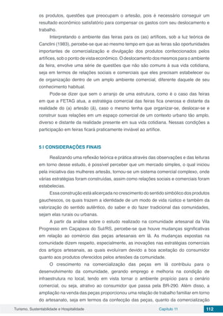 Turismo, Sustentabilidade e Hospitalidade Capítulo 11 112
os produtos, questões que preocupam o artesão, pois é necessário conseguir um
resultado econômico satisfatório para compensar os gastos com seu deslocamento e
trabalho.
Interpretando o ambiente das feiras para os (as) artífices, sob a luz teórica de
Canclini (1983), percebe-se que ao mesmo tempo em que as feiras são oportunidades
importantes de comercialização e divulgação dos produtos confeccionados pelos
artífices, sob o ponto de vista econômico. O deslocamento dos mesmos para o ambiente
da feira, envolve uma série de questões que não são comuns à sua vida cotidiana,
seja em termos de relações sociais e comerciais que eles precisam estabelecer ou
de organização dentro de um amplo ambiente comercial, diferente daquele de seu
conhecimento habitual.
Pode-se dizer que sem o arranjo de uma estrutura, como é o caso das feiras
em que a FETAG atua, a estratégia comercial das feiras fica onerosa e distante da
realidade do (a) artesão (ã), caso o mesmo tenha que organizar-se, deslocar-se e
construir suas relações em um espaço comercial de um contexto urbano tão amplo,
diverso e distante da realidade presente em sua vida cotidiana. Nessas condições a
participação em feiras ficará praticamente inviável ao artífice.
5 | 	CONSIDERAÇÕES FINAIS
Realizando uma reflexão teórica e prática através das observações e das leituras
em torno desse estudo, é possível perceber que um mercado simples, o qual iniciou
pela iniciativa das mulheres artesãs, tornou-se um sistema comercial complexo, onde
várias estratégias foram construídas, assim como relações sociais e comerciais foram
estabelecias.
Essaconstruçãoestáalicerçada nocrescimento dosentido simbólico dosprodutos
gauchescos, os quais trazem a identidade de um modo de vida rústico e também da
valorização do sentido autêntico, do saber e do fazer tradicional das comunidades,
sejam elas rurais ou urbanas.
A partir da análise sobre o estudo realizado na comunidade artesanal da Vila
Progresso em Caçapava do Sul/RS, percebe-se que houve mudanças significativas
em relação ao comércio das peças artesanais em lã. As mudanças expostas na
comunidade dizem respeito, especialmente, as inovações nas estratégias comerciais
dos artigos artesanais, as quais evoluíram devido a boa aceitação do consumidor
quanto aos produtos oferecidos pelos artesões da comunidade.
O crescimento na comercialização das peças em lã contribuiu para o
desenvolvimento da comunidade, gerando emprego e melhoria na condição de
infraestrutura no local, tendo em vista tornar o ambiente propício para o cenário
comercial, ou seja, atrativo ao consumidor que passa pela BR-290. Além disso, a
ampliação na venda das peças proporcionou uma relação de trabalho familiar em torno
do artesanato, seja em termos da confecção das peças, quanto da comercialização
 