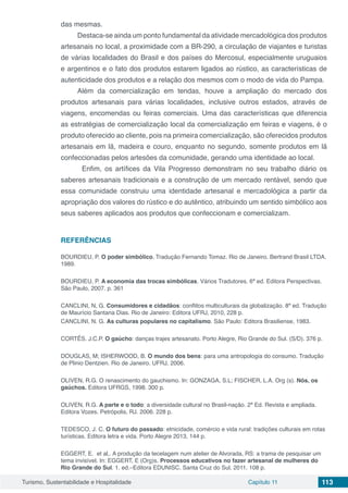 Turismo, Sustentabilidade e Hospitalidade Capítulo 11 113
das mesmas.
Destaca-se ainda um ponto fundamental da atividade mercadológica dos produtos
artesanais no local, a proximidade com a BR-290, a circulação de viajantes e turistas
de várias localidades do Brasil e dos países do Mercosul, especialmente uruguaios
e argentinos e o fato dos produtos estarem ligados ao rústico, as características de
autenticidade dos produtos e a relação dos mesmos com o modo de vida do Pampa.
Além da comercialização em tendas, houve a ampliação do mercado dos
produtos artesanais para várias localidades, inclusive outros estados, através de
viagens, encomendas ou feiras comerciais. Uma das características que diferencia
as estratégias de comercialização local da comercialização em feiras e viagens, é o
produto oferecido ao cliente, pois na primeira comercialização, são oferecidos produtos
artesanais em lã, madeira e couro, enquanto no segundo, somente produtos em lã
confeccionadas pelos artesões da comunidade, gerando uma identidade ao local.
	 Enfim, os artífices da Vila Progresso demonstram no seu trabalho diário os
saberes artesanais tradicionais e a construção de um mercado rentável, sendo que
essa comunidade construiu uma identidade artesanal e mercadológica a partir da
apropriação dos valores do rústico e do autêntico, atribuindo um sentido simbólico aos
seus saberes aplicados aos produtos que confeccionam e comercializam.
REFERÊNCIAS
BOURDIEU, P. O poder simbólico. Tradução Fernando Tomaz. Rio de Janeiro. Bertrand Brasil LTDA.
1989.
BOURDIEU, P. A economia das trocas simbólicas. Vários Tradutores. 6ª ed. Editora Perspectivas.
São Paulo, 2007. p. 361
CANCLINI, N, G. Consumidores e cidadãos: conflitos multiculturais da globalização. 8ª ed. Tradução
de Maurício Santana Dias. Rio de Janeiro: Editora UFRJ, 2010, 228 p.
CANCLINI, N. G. As culturas populares no capitalismo. São Paulo: Editora Brasiliense, 1983.
CORTÊS. J.C.P. O gaúcho: danças trajes artesanato. Porto Alegre, Rio Grande do Sul. (S/D). 376 p.
DOUGLAS, M; ISHERWOOD, B. O mundo dos bens: para uma antropologia do consumo. Tradução
de Plinio Dentzien. Rio de Janeiro. UFRJ, 2006.
OLIVEN, R.G. O renascimento do gauchismo. In: GONZAGA, S.L; FISCHER, L.A. Org (s). Nós, os
gaúchos. Editora UFRGS, 1998. 300 p.
OLIVEN, R.G. A parte e o todo: a diversidade cultural no Brasil-nação. 2ª Ed. Revista e ampliada.
Editora Vozes. Petrópolis, RJ. 2006. 228 p.
TEDESCO, J. C. O futuro do passado: etnicidade, comércio e vida rural: tradições culturais em rotas
turísticas. Editora letra e vida. Porto Alegre 2013, 144 p.
EGGERT, E. et al,. A produção da tecelagem num atelier de Alvorada, RS: a trama de pesquisar um
tema invisível. In: EGGERT, E (Org)s. Processos educativos no fazer artesanal de mulheres do
Rio Grande do Sul. 1. ed.–Editora EDUNISC. Santa Cruz do Sul, 2011. 108 p.
 