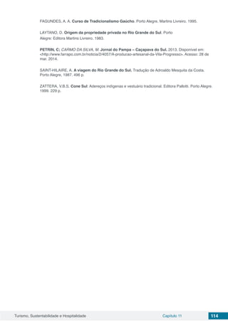 Turismo, Sustentabilidade e Hospitalidade Capítulo 11 114
FAGUNDES, A. A. Curso de Tradicionalismo Gaúcho. Porto Alegre, Martins Livreiro, 1995.
LAYTANO, D. Origem da propriedade privada no Rio Grande do Sul. Porto
Alegre: Editora Martins Livreiro, 1983.
PETRIN, C; CARMO DA SILVA, M. Jornal do Pampa – Caçapava do Sul. 2013. Disponível em:
<http://www.farrapo.com.br/noticia/2/4057/A-producao-artesanal-da-Vila-Progresso>. Acesso: 28 de
mar. 2014.
SAINT-HILAIRE, A. A viagem do Rio Grande do Sul. Tradução de Adroaldo Mesquita da Costa.
Porto Alegre, 1987. 496 p.
ZATTERA, V.B.S. Cone Sul: Adereços indígenas e vestuário tradicional. Editora Pallotti. Porto Alegre.
1999. 229 p.
 