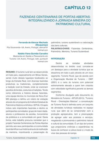 Capítulo 12 115Turismo, Sustentabilidade e Hospitalidade
CAPÍTULO 12
FAZENDAS CENTENARIAS DE PORTAS ABERTAS:
INTEGRALIZANDO A JORNADA MINEIRA DO
PATRIMONIO CULTURAL
Fernanda de Alencar Machado
Albuquerque
Pós Doutoranda- UA, Aveiro, Portugal, alencarf@
hotmail.com
Natália Viana Quintão Carvalho
Mestranda em Gestão e Planeamento em
Turismo- UA, Aveiro, Portugal, nath_quintao@
hotmail.com
RESUMO: O turismo rural tem se desenvolvido
em todo país, especialmente em Minas Gerais,
sendo muito desses lugarejos localizados ao
longo da Estrada Real, com diversas fazendas
produtivas ou tradicionais, complementando
a tradição rural do Estado, onde se vivenciam
pecúlios de lendas, costumes e tradições. Tendo
como referencia a historia dessas fazendas,
uma equipe técnica no município de Nova Era/
MG planejou e definiu um roteiro de visitação
através de um programa do Instituto Estadual do
Patrimônio Histórico eArtístico- IEPHA. O trajeto
incluiu seis importantes fazendas e dentre os
participantes convidados: grupo de maior idade,
alunos e professores de escolas, funcionários
da prefeitura e a comunidade em geral. Desta
forma, este trabalho procurou constatar que o
projeto Fazenda Centenárias de Portas Abertas
permitiu aos seus participantes e à comunidade
localidentificarsuahistóriaatravésdarestituição
da memória, incentivando a preservação do
patrimônio, turismo sustentável e a valorização
dos bens culturais.
PALAVRAS-CHAVE: Fazendas Centenárias,
Patrimônio, Memória, Turismo Sustentável.
INTRODUÇÃO
Dentre as variadas atividades
desenvolvidas no âmbito rural, concede-se
um destaque para a atividade turística que se
dissemina em todo o país através de um novo
segmento: Turismo Rural, que de acordo com
a Organização Mundial de Turismo – OMT
(2001) é o ramo do turismo com potencial
extremamente elevado e quem tem crescido
com velocidade significativa perante os demais
segmentos.
Conforme divulgado pelo documento do
Ministério do Turismo – MTUR (2015), “Turismo
Rural – Orientações Básicas”, a conceituação
de Turismo Rural é definida como um conjunto
de atividades turísticas realizadas no espaço
rural, que além de se comprometer com a
produção agropecuária, tem a preocupação
de agregar valor aos produtos e serviços,
resgatando e promovendo o patrimônio natural
e cultural da comunidade. É um tipo de turismo
que proporciona vivências e experiências na
busca de conhecer a cultura local e o modo de
viver das pessoas do campo.
 