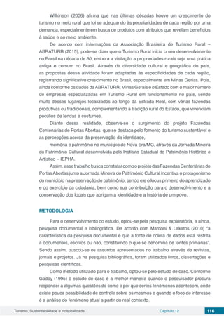 Turismo, Sustentabilidade e Hospitalidade Capítulo 12 116
Wilkinson (2006) afirma que nas últimas décadas houve um crescimento do
turismo no meio rural que foi se adequando às peculiaridades de cada região por uma
demanda, especialmente em busca de produtos com atributos que revelam benefícios
à saúde e ao meio ambiente.
De acordo com informações da Associação Brasileira de Turismo Rural –
ABRATURR (2015), pode-se dizer que o Turismo Rural inicia o seu desenvolvimento
no Brasil na década de 80, embora a visitação a propriedades rurais seja uma prática
antiga e comum no Brasil. Através da diversidade cultural e geográfica do país,
as propostas dessa atividade foram adaptadas às especificidades de cada região,
registrando significativo crescimento no Brasil, especialmente em Minas Gerias. Pois,
ainda conforme os dados daABRATURR, Minas Gerais é o Estado com o maior número
de empresas especializadas em Turismo Rural em funcionamento no país, sendo
muito desses lugarejos localizados ao longo da Estrada Real, com várias fazendas
produtivas ou tradicionais, complementando a tradição rural do Estado, que vivenciam
pecúlios de lendas e costumes.
Diante dessa realidade, observa-se o surgimento do projeto Fazendas
Centenárias de Portas Abertas, que se destaca pelo fomento do turismo sustentável e
as percepções acerca da preservação da identidade,
memória e patrimônio no município de Nova Era/MG, através da Jornada Mineira
do Patrimônio Cultural desenvolvida pelo Instituto Estadual do Patrimônio Histórico e
Artístico – IEPHA.
Assim,essetrabalhobuscaconstatarcomooprojetodasFazendasCentenáriasde
PortasAbertas junto a Jornada Mineira do Patrimônio Cultural incentiva o protagonismo
do município na preservação do patrimônio, sendo ele o locus primeiro do aprendizado
e do exercício da cidadania, bem como sua contribuição para o desenvolvimento e a
conservação dos locais que abrigam a identidade e a história de um povo.
METODOLOGIA
Para o desenvolvimento do estudo, optou-se pela pesquisa exploratória, e ainda,
pesquisa documental e bibliográfica. De acordo com Marconi & Lakatos (2010) “a
característica da pesquisa documental é que a fonte de coleta de dados está restrita
a documentos, escritos ou não, constituindo o que se denomina de fontes primárias”.
Sendo assim, buscou-se os assuntos apresentados no trabalho através de revistas,
jornais e projetos. Já na pesquisa bibliográfica, foram utilizados livros, dissertações e
pesquisas científicas.
Como método utilizado para o trabalho, optou-se pelo estudo de caso. Conforme
Godoy (1995) o estudo de caso é a melhor maneira quando o pesquisador procura
responder a algumas questões de como e por que certos fenômenos acontecem, onde
existe pouca possibilidade de controle sobre os mesmos e quando o foco de interesse
é a análise do fenômeno atual a partir do real contexto.
 