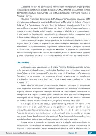 Turismo, Sustentabilidade e Hospitalidade Capítulo 12 117
A escolha de caso foi definida pelo interesse em conhecer um projeto pioneiro
realizado pela prefeitura da cidade de Nova Era/MG, referindo-se à Jornada Mineira
do Patrimônio Cultural desenvolvida pelo Instituto Estadual do Patrimônio Histórico e
Artístico – IEPHA.
O projeto “Fazendas Centenárias de Portas Abertas” aconteceu no ano de 2011
e foi planejado pela equipe técnica do Departamento Municipal de Cultura e Turismo
de Nova Era. Consistia em criar um roteiro de visitas em fazendas centenárias onde
foram utilizados os seguintes critérios para escolha dos locais: fazendas tombadas ou
inventariadas e ou de valor histórico-afetivo para a comunidade local e o consentimento
dos proprietários. Sendo assim, a equipe técnica planejou e definiu um roteiro a partir
do levantamento de quais fazendas poderiam receber os visitantes.
Após a aprovação e apoio dos proprietários, foi enviado um informativo sobre o
projeto, roteiro, o número de vagas e fichas de inscrição para o Grupo da Maior Idade
de Nova Era, 24ª Superintendência Regional de Ensino, Escolas Municipais, Estaduais
e Particulares, Funcionários da Prefeitura Municipal e pessoas da comunidade
interessadas em participar do passeio. Dessa forma, houve a adesão de 120 pessoas
quando foi realizada a visita às fazendas centenárias no dia 17 de setembro de 2011.
DISCUSSÕES
Aatividade reuniu os visitantes em direção à Fazenda Cantagalo, primeira partida,
onde foram recepcionados pelo proprietário e familiares que conduziram o grupo ao
patrimônio rural ainda preservado. Em seguida, o grupo foi direcionado à Fazenda das
Palmeiras cuja sede estava com os cômodos abertos para visitação, com as reformas
ocorridas há pouco tempo, mantendo um charme e requinte de uma fazenda do final
do século XIX.
Logo após, os visitantes continuaram em direção à Fazenda do Mandembo,
onde proprietário apresentou toda a sede que apesar de não manter as características
originais, oferecia a agradável sensação de estar em uma autêntica propriedade no
espaço rural. Em seguida, partiram para a Fazenda da Barra que está situada próxima
às margens de um córrego, pelo qual se conduz através de uma estrada, passando
em frente às casas de antigos moradores, imigrantes italianos, até a sede.
Em direção ao Sítio São José, os proprietários aguardavam em frente a uma
capela em honra a São José. Uma pequena, porém aconchegante construção, que
foi erguida a pedido da proprietária para seu santo de devoção. O roteiro terminou na
Fazenda da Vargem, bem tombado em nível municipal, onde foi servido um almoço
com pratos típicos da culinária mineira ao som de Tony Braz, artista local, também com
a participação de outro grupo que fez um passeio alternativo, a cavalo.
Dessa forma, a visitação se encerrou com a avaliação positiva de todos os
participantes, pois conhecer as fazendas satisfez aspectos como a oportunidade de
degustar produtos caseiros, aproximação ao estilo de vida rural, a compreensão de
 