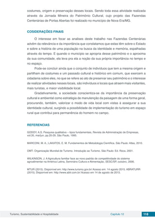 Turismo, Sustentabilidade e Hospitalidade Capítulo 12 118
costumes, origem e preservação desses locais. Sendo toda essa atividade realizada
através da Jornada Mineira do Patrimônio Cultural, cujo projeto das Fazendas
Centenárias de Portas Abertas foi realizado no município de Nova Era/MG.
COSIDERAÇÕES FINAIS
O interesse em focar as analises deste trabalho nas Fazendas Centenárias
advêm da relevância e da importância que constatamos que estas têm sobre o Estado
e sobre a história de uma população na busca da identidade e memória, espalhadas
através do tempo. E quando o município se apropria desse patrimônio e o aproxima
da sua comunidade, ela leva pra ela a noção da sua própria importância no tempo e
no espaço.
Pode-se concluir ainda que o conjunto de indivíduos que tem a mesma origem e
partilham de costumes e um passado cultural e histórico em comum, que exercem a
cidadania sobre eles, no que se refere ao ato de preservar seu patrimônio e o interesse
de realizar atividades nesses locais, são indivíduos e locais que atraem mais visitantes,
mais turistas, e maior visibilidade local.
Gradativamente, a sociedade conscientiza-se da importância da preservação
cultural e ambiental como estratégia de manutenção da paisagem de uma forma geral,
procurando, também, valorizar o modo de vida local com vistas à assegurar a sua
identidade cultural, surgindo a possibilidade de implementação do turismo em espaço
rural que contribui para permanência do homem no campo.
REFERENCIAS
GODOY, A.S. Pesquisa qualitativa – tipos fundamentais, Revista de Administração de Empresas,
vol.35, mai/jun, pp.20-29, São Paulo, 1995.
MARCONI, M. A.; LAKATOS, E. M. Fundamentos de Metodologia Científica. São Paulo: Atlas, 2010.
OMT- Organização Mundial de Turismo. Introdução ao Turismo. São Paulo: Ed. Roca, 2001.
WILKINSON, J. A Agricultura familiar face ao novo padrão de competitividade do sistema
agroalimentar na América Latina, Seminário Cultura e Alimentação, SESC/SP, outubro, 2006.
MTUR (2015). Disponível em: http://www.turismo.gov.br/ Acesso em: 14 agosto 2015. ABRATURR
(2015). Disponível em: http://www.abtr.com.br/ Acesso em 14 de agosto de 2015.
 