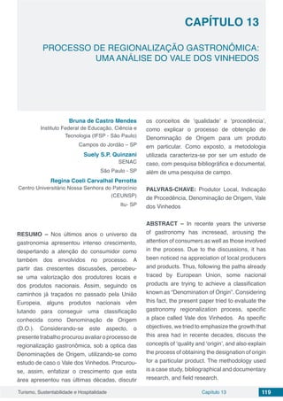Capítulo 13 119Turismo, Sustentabilidade e Hospitalidade
CAPÍTULO 13
PROCESSO DE REGIONALIZAÇÃO GASTRONÔMICA:
UMA ANÁLISE DO VALE DOS VINHEDOS
Bruna de Castro Mendes
Instituto Federal de Educação, Ciência e
Tecnologia (IFSP - São Paulo)
Campos do Jordão – SP
Suely S.P. Quinzani
SENAC
São Paulo - SP
Regina Coeli Carvalhal Perrotta
Centro Universitário Nossa Senhora do Patrocínio
(CEUNSP)
Itu- SP
RESUMO – Nos últimos anos o universo da
gastronomia apresentou intenso crescimento,
despertando a atenção do consumidor como
também dos envolvidos no processo. A
partir das crescentes discussões, percebeu-
se uma valorização dos produtores locais e
dos produtos nacionais. Assim, seguindo os
caminhos já traçados no passado pela União
Europeia, alguns produtos nacionais vêm
lutando para conseguir uma classificação
conhecida como Denominação de Origem
(D.O.). Considerando-se este aspecto, o
presentetrabalhoprocurouavaliaroprocessode
regionalização gastronômica, sob a optica das
Denominações de Origem, utilizando-se como
estudo de caso o Vale dos Vinhedos. Procurou-
se, assim, enfatizar o crescimento que esta
área apresentou nas últimas décadas, discutir
os conceitos de ‘qualidade’ e ‘procedência’,
como explicar o processo de obtenção de
Denominação de Origem para um produto
em particular. Como exposto, a metodologia
utilizada caracteriza-se por ser um estudo de
caso, com pesquisa bibliográfica e documental,
além de uma pesquisa de campo.
PALVRAS-CHAVE: Produtor Local, Indicação
de Procedência, Denominação de Origem, Vale
dos Vinhedos
ABSTRACT – In recente years the universe
of gastronomy has incresead, arousing the
attention of consumers as well as those involved
in the process. Due to the discussions, it has
been noticed na appreciation of local producers
and products. Thus, following the paths already
traced by European Union, some nacional
products are trying to achieve a classification
known as “Denomination of Origin”. Considering
this fact, the present paper tried to evaluate the
gastronomy regionalization process, specific
a place called Vale dos Vinhedos. As specific
objectives, we tried to emphasize the growth that
this area had in recente decades, discuss the
concepts of ‘quality and ‘origin’, and also explain
the process of obtaining the designation of origin
for a particular product. The methodology used
is a case study, bibliographical and documentary
research, and field research.
 
