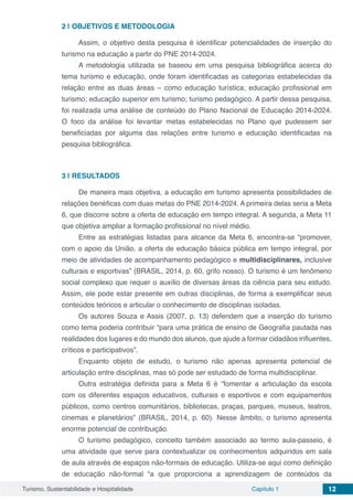 Turismo, Sustentabilidade e Hospitalidade Capítulo 1 12
2 | 	OBJETIVOS E METODOLOGIA
Assim, o objetivo desta pesquisa é identificar potencialidades de inserção do
turismo na educação a partir do PNE 2014-2024.
A metodologia utilizada se baseou em uma pesquisa bibliográfica acerca do
tema turismo e educação, onde foram identificadas as categorias estabelecidas da
relação entre as duas áreas – como educação turística; educação profissional em
turismo; educação superior em turismo; turismo pedagógico. A partir dessa pesquisa,
foi realizada uma análise de conteúdo do Plano Nacional de Educação 2014-2024.
O foco da análise foi levantar metas estabelecidas no Plano que pudessem ser
beneficiadas por alguma das relações entre turismo e educação identificadas na
pesquisa bibliográfica.
3 | 	RESULTADOS
De maneira mais objetiva, a educação em turismo apresenta possibilidades de
relações benéficas com duas metas do PNE 2014-2024. A primeira delas seria a Meta
6, que discorre sobre a oferta de educação em tempo integral. A segunda, a Meta 11
que objetiva ampliar a formação profissional no nível médio.
Entre as estratégias listadas para alcance da Meta 6, encontra-se “promover,
com o apoio da União, a oferta de educação básica pública em tempo integral, por
meio de atividades de acompanhamento pedagógico e multidisciplinares, inclusive
culturais e esportivas” (BRASIL, 2014, p. 60, grifo nosso). O turismo é um fenômeno
social complexo que requer o auxílio de diversas áreas da ciência para seu estudo.
Assim, ele pode estar presente em outras disciplinas, de forma a exemplificar seus
conteúdos teóricos e articular o conhecimento de disciplinas isoladas.
Os autores Souza e Assis (2007, p. 13) defendem que a inserção do turismo
como tema poderia contribuir “para uma prática de ensino de Geografia pautada nas
realidades dos lugares e do mundo dos alunos, que ajude a formar cidadãos influentes,
críticos e participativos”.
Enquanto objeto de estudo, o turismo não apenas apresenta potencial de
articulação entre disciplinas, mas só pode ser estudado de forma multidisciplinar.
Outra estratégia definida para a Meta 6 é “fomentar a articulação da escola
com os diferentes espaços educativos, culturais e esportivos e com equipamentos
públicos, como centros comunitários, bibliotecas, praças, parques, museus, teatros,
cinemas e planetários” (BRASIL, 2014, p. 60). Nesse âmbito, o turismo apresenta
enorme potencial de contribuição.
O turismo pedagógico, conceito também associado ao termo aula-passeio, é
uma atividade que serve para contextualizar os conhecimentos adquiridos em sala
de aula através de espaços não-formais de educação. Utiliza-se aqui como definição
de educação não-formal “a que proporciona a aprendizagem de conteúdos da
 
