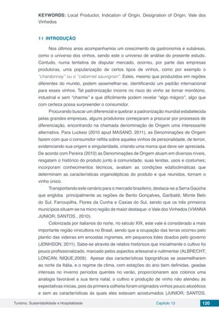 Turismo, Sustentabilidade e Hospitalidade Capítulo 13 120
KEYWORDS: Local Productor, Indication of Origin, Designation of Origin, Vale dos
Vinhedos
1 | 	INTRODUÇÃO
Nos últimos anos acompanhamos um crescimento da gastronomia e subáreas,
como o universo dos vinhos, sendo este o universo de análise do presente estudo.
Contudo, numa tentativa de disputar mercado, ocorreu, por parte das empresas
produtoras, uma popularização de certos tipos de vinhos, como por exemplo o
“chardonnay” ou o ”cabernet sauvignon”. Estes, mesmo que produzidos em regiões
diferentes do mundo, podem assemelhar-se, identificando um padrão internacional
para esses vinhos. Tal padronização incorre no risco do vinho se tornar monótono,
industrial e sem “charme” e que dificilmente podem revelar “algo mágico”, algo que
com certeza possa surpreender o consumidor.
Procurando buscar um diferencial e quebrar a padronização mundial estabelecida
pelas grandes empresas, alguns produtores começaram a procurar por processos de
diferenciação, encontrando na chamada denominação de Origem uma interessante
alternativa. Para Luckesi (2010 apud MASANO, 2011), as Denominações de Origem
fazem com que o consumidor reflita sobre aqueles vinhos de personalidade, de terroir,
evidenciando sua origem e singularidade, criando uma marca que deve ser apreciada.
De acordo com Pereira (2010) as Denominações de Origem atuam em diversos níveis,
resgatam o histórico do produto junto à comunidade, suas lendas, usos e costumes;
incorporam conhecimentos técnicos, avaliam as condições edafoclimáticas que
determinam as características organolépticas do produto e que reunidos, tornam o
vinho único.
Transportando este cenário para o mercado brasileiro, destaca-se a Serra Gaúcha
que engloba principalmente as regiões de Bento Gonçalves, Garibaldi, Monte Belo
do Sul, Farroupilha, Flores da Cunha e Caxias do Sul, sendo que os três primeiros
municípios situam-se na micro região de maior destaque: o Vale dos Vinhedos (VIANNA
JUNIOR; SANTOS , 2010).
Colonizada por italianos do norte, no século XIX, este vale é considerado a mais
importante região vinicultora no Brasil, sendo que a ocupação das terras ocorreu pelo
plantio das videiras em encostas íngremes, em pequenos lotes doados pelo governo
(JONHSON, 2011). Sabe-se através de relatos históricos que inicialmente o cultivo foi
pouco profissionalizado, marcado pelos aspectos artesanal e rudimentar (ALBRECHT;
LONCAN; NIQUE,2009). Apesar das características topográficas se assemelharem
ao norte da Itália, e o regime de clima, com estações do ano bem definidas, geadas
intensas no inverno períodos quentes no verão, proporcionarem aos colonos uma
analogia favorável a sua terra natal, o cultivo e produção de vinho não atendeu às
expectativas inicias, pois da primeira colheita foram originados vinhos pouco alcoólicos
e sem as características às quais eles estavam acostumados (JUNIOR; SANTOS,
 