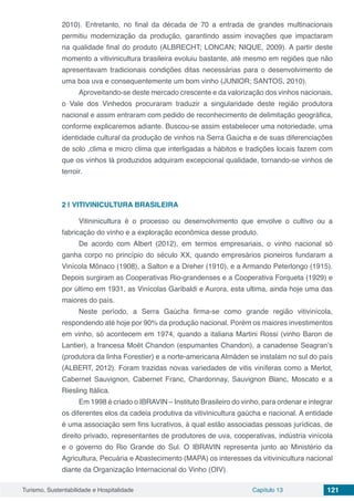 Turismo, Sustentabilidade e Hospitalidade Capítulo 13 121
2010). Entretanto, no final da década de 70 a entrada de grandes multinacionais
permitiu modernização da produção, garantindo assim inovações que impactaram
na qualidade final do produto (ALBRECHT; LONCAN; NIQUE, 2009). A partir deste
momento a vitivinicultura brasileira evoluiu bastante, até mesmo em regiões que não
apresentavam tradicionais condições ditas necessárias para o desenvolvimento de
uma boa uva e consequentemente um bom vinho (JUNIOR; SANTOS, 2010).
Aproveitando-se deste mercado crescente e da valorização dos vinhos nacionais,
o Vale dos Vinhedos procuraram traduzir a singularidade deste região produtora
nacional e assim entraram com pedido de reconhecimento de delimitação geográfica,
conforme explicaremos adiante. Buscou-se assim estabelecer uma notoriedade, uma
identidade cultural da produção de vinhos na Serra Gaúcha e de suas diferenciações
de solo ,clima e micro clima que interligadas a hábitos e tradições locais fazem com
que os vinhos lá produzidos adquiram excepcional qualidade, tornando-se vinhos de
terroir.
2 | 	VITIVINICULTURA BRASILEIRA
Vitininicultura é o processo ou desenvolvimento que envolve o cultivo ou a
fabricação do vinho e a exploração econômica desse produto.
De acordo com Albert (2012), em termos empresariais, o vinho nacional só
ganha corpo no princípio do século XX, quando empresários pioneiros fundaram a
Vinícola Mônaco (1908), a Salton e a Dreher (1910), e a Armando Peterlongo (1915).
Depois surgiram as Cooperativas Rio-grandenses e a Cooperativa Forqueta (1929) e
por último em 1931, as Vinícolas Garibaldi e Aurora, esta ultima, ainda hoje uma das
maiores do país.
Neste período, a Serra Gaúcha firma-se como grande região vitivinícola,
respondendo até hoje por 90% da produção nacional. Porém os maiores investimentos
em vinho, só acontecem em 1974, quando a italiana Martini Rossi (vinho Baron de
Lantier), a francesa Moët Chandon (espumantes Chandon), a canadense Seagran’s
(produtora da linha Forestier) e a norte-americana Almáden se instalam no sul do país
(ALBERT, 2012). Foram trazidas novas variedades de vitis viníferas como a Merlot,
Cabernet Sauvignon, Cabernet Franc, Chardonnay, Sauvignon Blanc, Moscato e a
Riesling Itálica.
Em 1998 é criado o IBRAVIN – Instituto Brasileiro do vinho, para ordenar e integrar
os diferentes elos da cadeia produtiva da vitivinicultura gaúcha e nacional. A entidade
é uma associação sem fins lucrativos, à qual estão associadas pessoas jurídicas, de
direito privado, representantes de produtores de uva, cooperativas, indústria vinícola
e o governo do Rio Grande do Sul. O IBRAVIN representa junto ao Ministério da
Agricultura, Pecuária e Abastecimento (MAPA) os interesses da vitivinicultura nacional
diante da Organização Internacional do Vinho (OIV).
 