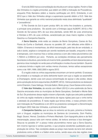 Turismo, Sustentabilidade e Hospitalidade Capítulo 13 122
O ano de 2002 marca a consolidação da viticultura em várias regiões. Porém o Vale
dos Vinhedos é a região primordial, que obtém em 2002 a Indicação de Procedência,
enquanto Pinto Bandeira obtém a mesma certificação em 2010. Entretanto, é em
2012 que o Vale dos Vinhedos atinge a supremacia quando obtém a D.O. Vale dos
Vinhedos que garante ao vinho nacional produzido nesta área delimitada “qualidade”
e “procedência”.
O Rio Grande do Sul é quem produz 90% do vinho fino brasileiro e, portanto,
a principal zona produtora. De acordo com a Embrapa (apud ALBERT, 2012) o Rio
Grande do Sul possui 63% de sua área plantada, sendo 805 de uvas americanas
e híbridas e 20% de uvas viníferas, caracterizado por duas macro regiões: a Serra
Gaúcha e a Campanha Gaúcha.
A Serra Gaúcha, onde estão as cidades de Bento Gonçalves, Caxias do Sul,
Flores da Cunha e Garibaldi, situa-se no paralelo 29°, com altitudes entre 600m e
1000m. O terreno é montanhoso, de difícil mecanização, pelo fato de ser ondulado, o
solo é ácido, argiloso e composto por arenito recoberto por basalto, enquanto o clima
é temperado, com invernos frios e verões amenos e com alto índice pluviométrico (de
1.700mm a 2.000mm por ano). Portanto, as condições climáticas são parcialmente
favoráveis à viticultura, pois tendo um inverno forte, possibilita um bom descanso para a
parreira e boa insolação no verão para a frutificação e muitas chuvas também. Quando
a natureza brinda a região com verões menos chuvosos, temos safras excepcionais
como a de 1991,1999, 2002,2005 e agora 2012.
É a região onde os vinhos espumantes encontram um terroir perfeito. O excesso
de umidade e a insolação um tanto deficiente fazem com que a região se assemelhe
à Champagne, dando uvas com pouca concentração de açúcar e alta acidez, ideais
para a produção de bons espumantes (ALBERT, 2012). Vários produtores se destacam
como Chandon, Casa Valduga, Vinícola Salton, Miolo group, Cave Geisse entre outros.
O Vale dos Vinhedos, de acordo com Albert (2012) é uma subdivisão da Serra
Gaúcha encravada entre os municípios de Bento Gonçalves, Garibaldi e Monte Belo
do Sul. Os produtores dessa região criaram a Aprovale, órgão que zela pela qualidade
do vinho da região mediante a observância de regras rígidas para que o vinho tenha
o atestado de procedência. É nesta região que temos então, o nosso primeiro vinho
com Indicação de Procedência e em 2012 os produtores conseguem a Denominação
de Origem (DO) Vale dos Vinhedos, a primeira do Brasil.
A Campanha Gaúcha, que se situa no extremo sul do país, próxima a fronteira
com o Uruguai, engloba os municípios de Santana do Livramento, Dom Pedrito,
Bagé, Quaraí, Herval, Candiota e Pinheiro Machado. Com topografia plana e de fácil
mecanização, possui solo com menos acidez, de textura arenosa e boa drenagem.
Situa-se no paralelo 31° e possui índice pluviométrico menor que a Serra Gaúcha,
tem inverno rigoroso e verões quentes, o que propicia excelentes qualidades para a
produção de vinhos. Tais condições aliada ao preço mais barato da terra tem atraído
produtores como a Miolo e a Salton entre outros, sendo essa uma das regiões mais
 