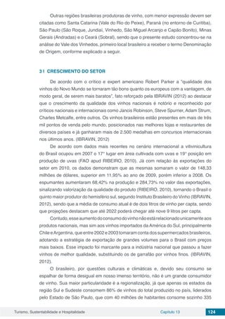 Turismo, Sustentabilidade e Hospitalidade Capítulo 13 124
Outras regiões brasileiras produtoras de vinho, com menor expressão devem ser
citadas como Santa Catarina (Vale do Rio do Peixe), Paraná (no entorno de Curitiba),
São Paulo (São Roque, Jundiaí, Vinhedo, São Miguel Arcanjo e Capão Bonito), Minas
Gerais (Andradas) e o Ceará (Sobral), sendo que o presente estudo concentrou-se na
análise do Vale dos Vinhedos, primeiro local brasileiro a receber o termo Denominação
de Origem, conforme explicado a seguir.
3 | 	CRESCIMENTO DO SETOR
De acordo com o crítico e expert americano Robert Parker a “qualidade dos
vinhos do Novo Mundo se tornaram tão bons quanto os europeus com a vantagem, de
modo geral, de serem mais baratos”, fato reforçado pela IBRAVIN (2012) ao destacar
que o crescimento da qualidade dos vinhos nacionais é notório e reconhecido por
críticos nacionais e internacionais como Jancis Robinson, Steve Spurrier, Adam Strum,
Charles Metcalfe, entre outros. Os vinhos brasileiros estão presentes em mais de três
mil pontos de venda pelo mundo, posicionados nas melhores lojas e restaurantes de
diversos países e já ganharam mais de 2.500 medalhas em concursos internacionais
nos últimos anos. (IBRAVIN, 2012)
De acordo com dados mais recentes no cenário internacional a vitivinicultura
do Brasil ocupou em 2007 o 17° lugar em área cultivada com uvas e 19° posição em
produção de uvas (FAO apud RIBEIRO, 2010). Já com relação às exportações do
setor em 2010, os dados demonstram que as mesmas somaram o valor de 148,33
milhões de dólares, superior em 11,95% ao ano de 2009, porém inferior a 2008. Os
espumantes aumentaram 68,42% na produção e 284,73% no valor das exportações,
sinalizando valorização da qualidade do produto (RIBEIRO, 2010), tornando o Brasil o
quinto maior produtor do hemisfério sul, segundo Instituto Brasileiro do Vinho (IBRAVIN,
2012), sendo que a média de consumo atual é de dois litros de vinho per capta, sendo
que projeções destacam que até 2022 poderá chegar até nove 9 litros per capta.
Contudo,esseaumentodoconsumodovinhonãoestárelacionadounicamenteaos
produtos nacionais, mas sim aos vinhos importados da América do Sul, principalmente
Chile eArgentina, que entre 2002 e 2003 tomaram conta dos supermercados brasileiros,
adotando a estratégia de exportação de grandes volumes para o Brasil com preços
mais baixos. Esse impacto foi marcante para a indústria nacional que passou a fazer
vinhos de melhor qualidade, substituindo os de garrafão por vinhos finos. (IBRAVIN,
2012).
O brasileiro, por questões culturais e climáticas e, devido seu consumo se
espalhar de forma desigual em nosso imenso território, não é um grande consumidor
de vinho. Sua maior particularidade é a regionalização, já que apenas os estados da
região Sul e Sudeste consomem 86% de vinhos do total produzido no país, liderados
pelo Estado de São Paulo, que com 40 milhões de habitantes consome sozinho 335
 