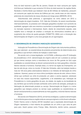 Turismo, Sustentabilidade e Hospitalidade Capítulo 13 125
litros do total nacional e pelo Rio de Janeiro, Estado de maior consumo per capita
(4,8 litros por habitante) e que consome 215 litros do total nacional. As regiões Norte,
Nordeste e Centro-Oeste que totalizam mais de 80 milhões de habitantes, possuem
um consumo per capita de menos de 0,6litros por ano, sendo esse um dos maiores
potenciais de crescimento da nossa viticultura em longo prazo (IBRAVIN, 2012).
Vislumbrando este potencial, o agronegócio do vinho obteve em 2012 a
denominação de origem brasileira: D.O. Vale dos Vinhedos. Ao serem reconhecidas,
internacionalmente, os produtos com indicação geográfica resultam num aumento da
qualidade, agregam valor aos mesmos e aumentam a competitividade do agronegócio
no mercado nacional e internacional. Assim, diante do crescimento exposto, este
trabalho teve a intenção de analisar a evolução da vitivinicultura brasileira até o
surgimento dos vinhos de quarta geração (TONIETTO, 2002) com a introdução das
Denominações de Origem e uma nova geração de um agronegócio.
4 | 	DENOMINAÇÃO DE ORIGEM E INDICAÇÃO GEOGRÁFICA
Indicação de Procedência e Denominação de Origem são instrumentos públicos,
leis, que valorizam as características de produtos provenientes de determinada zona
geográfica e que tenham critérios de tradição e saber-fazer.
De acordo com a nossa legislação, Lei 9.279/96, a diferença entre IP (indicação
de procedência) e D.O. (denominação de origem) está em ser o produto ou serviço
(já que temos serviços como a manufatura do couro do Rio grande do Sul) cujas
qualidades ou características se devam exclusivamente ao meio geográfico, incluindo
fatores naturais e humanos. Exemplo disso, é o terroir da região da Champanhe, um
tipo de solo de giz, único no mundo. O Vale dos Vinhedos, além da tradição trazida a
mais de 100 anos pelos colonizadores italianos e os métodos de fabricação do vinho
(saberes –fazeres), possui um micro-clima (condições naturais de solo, clima e micro-
clima) que conferem ao vinho lá produzido um sabor e aroma especial, sobretudo
no caso dos nossos espumantes. Legalmente, a lei estabelece que, Indicação de
Procedência é o nome geográfico do país, da cidade, da região ou da localidade de
seu território que se tenha tornado conhecido como centro de extração, produção ou
fabricação de determinado produto ou serviço. Denominação de Origem é o nome
geográfico que designa produto ou serviço cujas qualidades ou características se
devam exclusivamente ou essencialmente ao meio gográfico, incluindo fatores naturais
e humanos.
De acordo com Rabachino (2010), em termos enológicos, a palavra denominação
é um sinônimo para a área ou região onde as uvas que originam o vinho foram cultivadas.
Porém Vianna Junior e Santos (20100 ressaltam que a expressão denominação de
Origem representa o nível máximo de qualidade de um vinho e que varia de país
para país. Assim países como França, Itália, Alemanha, dentre outros, possuem
 