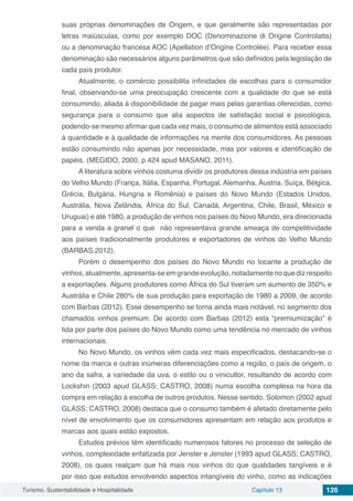Turismo, Sustentabilidade e Hospitalidade Capítulo 13 126
suas próprias denominações de Origem, e que geralmente são representadas por
letras maiúsculas, como por exemplo DOC (Denominazione di Origine Controlatta)
ou a denominação francesa AOC (Apellation d’Origine Controlée). Para receber essa
denominação são necessários alguns parâmetros que são definidos pela legislação de
cada país produtor.
Atualmente, o comércio possibilita infinidades de escolhas para o consumidor
final, observando-se uma preocupação crescente com a qualidade do que se está
consumindo, aliada à disponibilidade de pagar mais pelas garantias oferecidas, como
segurança para o consumo que alia aspectos de satisfação social e psicológica,
podendo-se mesmo afirmar que cada vez mais, o consumo de alimentos está associado
à quantidade e à qualidade de informações na mente dos consumidores. As pessoas
estão consumindo não apenas por necessidade, mas por valores e identificação de
papéis. (MEGIDO, 2000, p.424 apud MASANO, 2011).
A literatura sobre vinhos costuma dividir os produtores dessa indústria em países
do Velho Mundo (França, Itália, Espanha, Portugal, Alemanha, Áustria, Suíça, Bélgica,
Grécia, Bulgária, Hungria e Romênia) e países do Novo Mundo (Estados Unidos,
Austrália, Nova Zelândia, África do Sul, Canadá, Argentina, Chile, Brasil, México e
Uruguai) e até 1980, a produção de vinhos nos países do Novo Mundo, era direcionada
para a venda a granel o que não representava grande ameaça de competitividade
aos países tradicionalmente produtores e exportadores de vinhos do Velho Mundo
(BARBAS,2012).
Porém o desempenho dos países do Novo Mundo no tocante a produção de
vinhos,atualmente,apresenta-seemgrandeevolução,notadamentenoquedizrespeito
a exportações. Alguns produtores como África do Sul tiveram um aumento de 350% e
Austrália e Chile 280% de sua produção para exportação de 1980 a 2009, de acordo
com Barbas (2012). Esse desempenho se torna ainda mais notável, no segmento dos
chamados vinhos premium. De acordo com Barbas (2012) esta “premiumização” é
tida por parte dos países do Novo Mundo como uma tendência no mercado de vinhos
internacionais.
No Novo Mundo, os vinhos vêm cada vez mais especificados, destacando-se o
nome da marca e outras inúmeras diferenciações como a região, o país de origem, o
ano da safra, a variedade da uva, o estilo ou o vinicultor, resultando de acordo com
Lockshin (2003 apud GLASS; CASTRO, 2008) numa escolha complexa na hora da
compra em relação à escolha de outros produtos. Nesse sentido, Solomon (2002 apud
GLASS; CASTRO, 2008) destaca que o consumo também é afetado diretamente pelo
nível de envolvimento que os consumidores apresentam em relação aos produtos e
marcas aos quais estão expostos.
Estudos prévios têm identificado numerosos fatores no processo de seleção de
vinhos, complexidade enfatizada por Jenster e Jenster (1993 apud GLASS; CASTRO,
2008), os quais realçam que há mais nos vinhos do que qualidades tangíveis e é
por isso que estudos envolvendo aspectos intangíveis do vinho, como as indicações
 