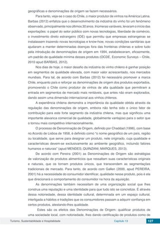 Turismo, Sustentabilidade e Hospitalidade Capítulo 13 127
geográficas e denominações de origem se fazem necessários.
Para tanto, veja-se o caso do Chile, o maior produtor de vinhos na América Latina.
Barbas (2012) enfatiza que o desenvolvimento da indústria do vinho foi um fenômeno
observado, principalmente nos últimos 30 anos. Inúmeras variáveis, levaram o início das
exportações: o papel do setor público com novas tecnologias, liberdade de comércio,
o investimento direto estrangeiro (IDE) que permitiu que empresas estrangeiras se
instalassem trazendo novas tecnologias e know-how, novas condições sanitárias que
ajudaram a manter determinadas doenças fora das fronteiras chilenas e sobre tudo
pela introdução de denominações de origem em 1994, estabeleceram, eficazmente,
um padrão de qualidade mínima desses produtos (OCDE, Economic Surveys – Chile,
2010 apud BARBAS, 2012).
Nos dias de hoje, o maior desafio da indústria do vinho chileno é ganhar posição
em segmentos de qualidade elevada, com maior valor acrescentado, nos mercados
mundiais. Para tal, de acordo com Barbas (2012) foi necessário promover a marca
Chile, enquanto país e reforçar as denominações de origem dos produtos exportados,
promovendo o Chile como produtor de vinhos de alta qualidade que permitiram a
entrada em segmentos de mercado mais rentáveis, que antes não eram explorados,
dando assim uma dimensão internacional aos vinhos chilenos.
A experiência chilena demonstra a importância da qualidade obtida através da
regulação das denominações de origem, embora não tenha sido o único fator de
contribuição para este forte segmento da indústria chilena, mas que significou uma
importante alavanca comercial de qualidade, globalmente vantajoso para o setor que
o tornou mais competitivo internacionalmente.
O processo de Denominação de Origem, definido por Chaddad (1996), com base
no Acordo de Lisboa de 1958, é definido como “o nome geográfico de um país, região
ou localidade, que serve para designar um produto, nele originado, cuja qualidade e
características devem-se exclusivamente ao ambiente geográfico, incluindo fatores
humanos e naturais” (apud MENDES; QUINZANI; MARQUES, 2013).
De acordo com Pereira (2001) as Denominações de Origem são estratégias
de valorização de produtos alimentícios que ressaltam suas características originais
e naturais, que os tornam produtos únicos, que transcendem as segmentações
tradicionais de mercado. Para tanto, de acordo com Gallen (2000, apud PEREIRA,
2001) há a necessidade do consumidor identificar, qualidade nesse produto, pois é ela
que direcionará o comportamento do consumidor na hora da aquisição.
As denominações também necessitam de uma organização social que lhes
construa uma reputação e uma identidade para que tudo isto se concretize. É através
dessa notoriedade, dessa identidade cultural, determinada em um espaço cultural,
interligada a hábitos e tradições que os consumidores passam a adquirir confiança em
certos produtos, atestando-lhes qualidade.
Estes são os efeitos das Denominações de Origem: qualificar produtos de
uma sociedade local, com notoriedade, lhes dando certificação de produtos como de
 