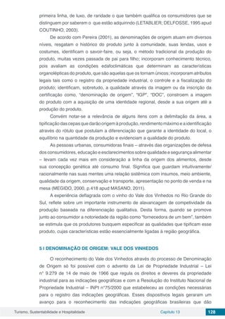 Turismo, Sustentabilidade e Hospitalidade Capítulo 13 128
primeira linha, de luxo, de raridade o que também qualifica os consumidores que se
distinguem por saberem o que estão adquirindo (LETABLIER; DELFOSSE, 1995 apud
COUTINHO, 2003).
De acordo com Pereira (2001), as denominações de origem atuam em diversos
níveis, resgatam o histórico do produto junto à comunidade, suas lendas, usos e
costumes, identificam o savoir-faire, ou seja, o método tradicional da produção do
produto, muitas vezes passada de pai para filho; incorporam conhecimento técnico,
pois avaliam as condições edafoclimáticas que determinam as características
organolépticas do produto, que são aquelas que os tornam únicos; incorporam atributos
legais tais como o registro da propriedade industrial, o controle e a fiscalização do
produto; identificam, sobretudo, a qualidade através da imagem ou da inscrição da
certificação como, “denominação de origem”, “IGP”, “DOC”, constroem a imagem
do produto com a aquisição de uma identidade regional, desde a sua origem até a
produção do produto.
Convém notar-se a relevância de alguns itens com a delimitação da área, a
tipificaçãodascepasquedarãoorigemàprodução,rendimentomáximoeaidentificação
através do rótulo que postulam a diferenciação que garante a identidade do local, o
equilíbrio na quantidade da produção e evidenciam a qualidade do produto.
As pessoas urbanas, consumidoras finais – através das organizações de defesa
dos consumidores, educação e esclarecimentos sobre qualidade e segurança alimentar
– levam cada vez mais em consideração a linha da origem dos alimentos, desde
sua concepção genética até consumo final. Significa que guardam intuitivamente/
racionalmente nas suas mentes uma relação sistêmica com insumos, meio ambiente,
qualidade da origem, conservação e transporte, apresentação no ponto de venda e na
mesa (MEGIDO, 2000, p.418 apud MASANO, 2011).
A experiência deflagrada com o vinho do Vale dos Vinhedos no Rio Grande do
Sul, reflete sobre um importante instrumento de alavancagem de competividade da
produção baseada na diferenciação qualitativa. Desta forma, quando se promove
junto ao consumidor a notoriedade da região como “fornecedora de um bem”, também
se estimula que os produtores busquem especificar as qualidades que tipificam esse
produto, cujas características estão essencialmente ligadas à região geográfica.
5 | 	DENOMINAÇÃO DE ORIGEM: VALE DOS VINHEDOS
O reconhecimento do Vale dos Vinhedos através do processo de Denominação
de Origem só foi possível com o advento da Lei de Propriedade Industrial – Lei
n° 9.279 de 14 de maio de 1966 que regula os direitos e deveres da propriedade
industrial para as indicações geográficas e com a Resolução do Instituto Nacional de
Propriedade Industrial – INPI n°75/2000 que estabeleceu as condições necessárias
para o registro das indicações geográficas. Esses dispositivos legais geraram um
avanço para o reconhecimento das indicações geográficas brasileiras que dão
 