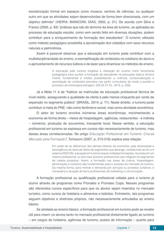 Turismo, Sustentabilidade e Hospitalidade Capítulo 1 13
escolarização formal em espaços como museus, centros de ciências, ou qualquer
outro em que as atividades sejam desenvolvidas de forma bem direcionada, com um
objetivo definido” (VIEIRA; BIANCONI; DIAS, 2005, p. 21). De acordo com Silva e
Franco (2005, p. 83) “práticas que são do domínio da área do turismo, se aplicadas ao
processo de educação escolar, como vem sendo feito em diversas situações, podem
contribuir para o enriquecimento da formação dos estudantes”. O turismo utilizado
como método pedagógico possibilita a aproximação dos cidadãos com seus recursos
naturais e patrimônios.
Assim é possível observar que a educação em turismo pode contribuir com a
multidisciplinaridade do ensino, a exemplificação de conteúdos no cotidiano do aluno e
o aproveitamento de recursos lúdicos e de lazer para dinamizar os métodos de ensino.
A educação pelo turismo engloba a utilização do turismo como ferramenta
pedagógica para auxiliar a formação de estudantes na educação básica (ensino
infantil, fundamental e médio) possibilitando a vivência, contextualização e
assimilação de conteúdos previstos nos perfis curriculares de modo a auxiliar o
processo de ensinoaprendizagem. (SILVA ET AL, 2013, p. 256).
Já a Meta 11 é de “triplicar as matrículas da educação profissional técnica de
nível médio, assegurando a qualidade da oferta e pelo menos cinquenta por cento da
expansão no segmento público” (BRASIL, 2014, p. 71). Neste âmbito, o turismo pode
contribuir à meta do PNE, não como fenômeno social, mas como atividade econômica.
O setor do turismo envolve inúmeras áreas econômicas, movimentando a
economia de forma direta – meios de hospedagem, agências, restaurantes - e indireta
– comércio, produção de souvenires, transporte local. Nesse sentido, a educação
profissional em turismo se expressa em cursos não necessariamente de turismo, mas
destas áreas correlacionadas. No artigo Educação Profissional em Turismo. Cria-se
Mercado pela Formação?, Tomazoni (2007, p. 215-216) explica esta relação:
Em razão de se diferenciar dos demais setores da economia, pela diversidade e
abrangência de tipos de oferta de segmentos que abrange, constituindo-se em um
sistema (SISTUR), a atuação em turismo requer múltiplas formações, reunidas em um
mesmo profissional, ou dos mais diversos profissionais que integram os segmentos
da cadeia produtiva. Assim, a formação nas áreas de cultura, hospedagem,
alimentação e comércio são fundamentais para o sucesso do mercado do turismo.
Da mesma forma, para motivar a demanda por serviços ou produtos turísticos, é
necessária a atuação de bons profissionais de marketing e comunicação.
A formação profissional ou qualificação profissional voltada para o turismo já
ocorre através de programas como Pronatec e Pronatec Copa. Nesses programas
são oferecidos cursos específicos para que os alunos sejam inseridos no mercado
turístico, como cursos de hotelaria e alimentos e bebidas. Entretanto, tais programas
seguem objetivos e diretrizes próprios, não necessariamente articulados ao ensino
básico.
Se atrelada ao ensino básico, a formação profissional em turismo pode se revelar
útil para inserir os alunos tanto no mercado profissional diretamente ligado ao turismo
– em cargos de hotelaria, agências de turismo, postos de informação – quanto para
 