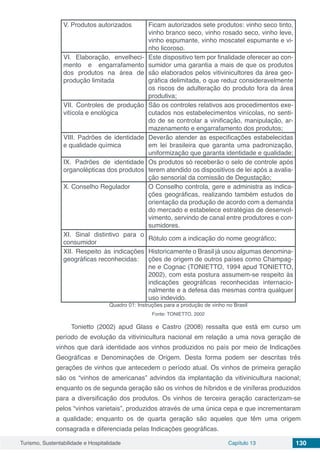 Turismo, Sustentabilidade e Hospitalidade Capítulo 13 130
V. Produtos autorizados Ficam autorizados sete produtos: vinho seco tinto,
vinho branco seco, vinho rosado seco, vinho leve,
vinho espumante, vinho moscatel espumante e vi-
nho licoroso.
VI. Elaboração, envelheci-
mento e engarrafamento
dos produtos na área de
produção limitada
Este dispositivo tem por finalidade oferecer ao con-
sumidor uma garantia a mais de que os produtos
são elaborados pelos vitivinicultores da área geo-
gráfica delimitada, o que reduz consideravelmente
os riscos de adulteração do produto fora da área
produtiva;
VII. Controles de produção
vitícola e enológica
São os controles relativos aos procedimentos exe-
cutados nos estabelecimentos vinícolas, no senti-
do de se controlar a vinificação, manipulação, ar-
mazenamento e engarrafamento dos produtos;
VIII. Padrões de identidade
e qualidade química
Deverão atender as especificações estabelecidas
em lei brasileira que garanta uma padronização,
uniformização que garanta identidade e qualidade;
IX. Padrões de identidade
organolépticas dos produtos
Os produtos só receberão o selo de controle após
terem atendido os dispositivos de lei após a avalia-
ção sensorial da comissão de Degustação;
X. Conselho Regulador O Conselho controla, gere e administra as indica-
ções geográficas, realizando também estudos de
orientação da produção de acordo com a demanda
do mercado e estabelece estratégias de desenvol-
vimento, servindo de canal entre produtores e con-
sumidores.
XI. Sinal distintivo para o
consumidor
Rótulo com a indicação do nome geográfico;
XII. Respeito às indicações
geográficas reconhecidas:
Historicamente o Brasil já usou algumas denomina-
ções de origem de outros países como Champag-
ne e Cognac (TONIETTO, 1994 apud TONIETTO,
2002), com esta postura assumem-se respeito às
indicações geográficas reconhecidas internacio-
nalmente e a defesa das mesmas contra qualquer
uso indevido. 
Quadro 01: Instruções para a produção de vinho no Brasil
Fonte: TONIETTO, 2002
Tonietto (2002) apud Glass e Castro (2008) ressalta que está em curso um
período de evolução da vitivinicultura nacional em relação a uma nova geração de
vinhos que dará identidade aos vinhos produzidos no país por meio de Indicações
Geográficas e Denominações de Origem. Desta forma podem ser descritas três
gerações de vinhos que antecedem o período atual. Os vinhos de primeira geração
são os “vinhos de americanas” advindos da implantação da vitivinicultura nacional;
enquanto os de segunda geração são os vinhos de híbridos e de viníferas produzidos
para a diversificação dos produtos. Os vinhos de terceira geração caracterizam-se
pelos “vinhos varietais”, produzidos através de uma única cepa e que incrementaram
a qualidade; enquanto os de quarta geração são aqueles que têm uma origem
consagrada e diferenciada pelas Indicações geográficas.
 
