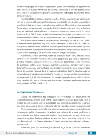 Turismo, Sustentabilidade e Hospitalidade Capítulo 13 132
oferta de empregos em todos os segmentos; outros investimentos em agroindústria
como queijos e sucos; incremento do turismo, enoturismo e turismo gastronômico;
crescente preocupação com a preservação ambiental; elaboração de um plano diretor
para a área rural.
Tonietto(2002)destacaquequandoosvinhosIPcomeçaramachegaraomercado,
com certo volume, obtiveram preferência para a colocação no mercado consumidor e
também mantiveram o preço praticado o que indica um diferencial de valor agregado.
Sendo assim, para uma maior valorização dos vinhos nacionais, uma importante etapa
a ser vencida será a de esclarecer o consumidor o que representa um vinho com a
qualidade IP ou DO. O autor também afirma que outras regiões produtoras de vinhos
se sentiram estimuladas a buscar qualidade através das indicações geográficas.
Certamente esses produtos transformam as estratégias de mercado e a opinião
dos consumidores, pois este, segundo Castro (2000 apud GLASS; CASTRO, 2008) é o
principal elo de uma cadeia produtiva. Portanto quanto mais os compradores de vinho
se envolvem com as características intrínsecas tendem a simplificar suas escolhas e
fazem uso de estratégias de redução de risco em relação à aquisição.
Certamente, não só os vinhos podem se beneficiar das IP e DO. O Brasil possui
condições de implantar inúmeras indicações geográficas que virão a representar
grandes impactos socioeconômicos. As indicações geográficas, como diferencial
de qualidade, podem gerar riquezas, qualificar a produção, agregar valor e gerar
desenvolvimento, criar oportunidades no mercado internacional, gerar competividade
dentro do mercado nacional. Se o enraizamento brasileiro dos ingredientes pode ser
convertido numa “vantagem competitiva” é preciso ver em que sentido esse confronto
se processará (...). O “reencantamento do mundo” depende de um diálogo intenso
entre ciências, técnicas e culturas que ponham em destaque aquilo que possa ser
ressignificado. (DÓRIA, 2009, p.76).
6 | 	CONSIDERAÇÕES FINAIS
Apesar da importância das Indicações de Procedência no desenvolvimento
regional brasileiro, Druzian et al. (2013), estabelecem não existir pesquisas sobre o
impacto da nomenclatura sobre a revitalização ou o estímulo das economias regionais,
mas pode-se considerar serem importante fator de inserção e preservação ambiental.
Pelo exposto, pode–se concluir que as denominações de origem serão fortemente
consideradas pelos compradores de vinhos, que salientarão a suas qualidades e
que resultarão em dados comerciais positivos para os produtores, vinícolas e suas
respectivas regiões. Portanto pode-se esperar um futuro promissor para os vinhos
com Denominação de Origem Vale dos Vinhedos tanto no mercado nacional como
internacional.
Entretanto, para que tais vantagens sejam alcançadas, os consumidores devem
 