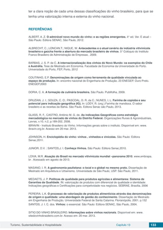 Turismo, Sustentabilidade e Hospitalidade Capítulo 13 133
ter a clara noção de cada uma dessas classificações do vinho brasileiro, para que se
tenha uma valorização interna e externa do vinho nacional.
REFERÊNCIAS
ALBERT, A. Z. O admirável novo mundo do vinho: e as regiões emergentes. 4° ed. Ver. E atual –
São Paulo: Editora SENAC, São Paulo, 2012.
ALBRECHT, C.; LONCAN.T.; NIQUE, W. Antecedentes e o atual cenário da indústria vitivinícola
brasileira e gaúcha frente a abertura do mercado brasileiro de vinhos. 5° Colóquio do Instituto
Franco Brasileiro de Administração de Empresas , 2009.
BARBAS, J. S. P. de C. A internacionalização dos vinhos do Novo Mundo: os exemplos do Chile
e Austrália. Tese de Mestrado em Economia. Faculdade de Economia da Universidade do Porto.
Universidade do Porto, FEP, Porto, 2012
COUTINHO, E.P. Denominações de origem como ferramenta de qualidade vinculada ao
espaço de produção. In: encontro nacional de Engenharia de Produção. 23 ENEGEP. Ouro Preto.
ENEGEP,2003
DORIA, C. A. A formação da culinária brasileira. São Paulo. Publifolha, 2009.
DRUZIAN, J. I.; SOUZA, C. O.; PASCOAL, D. R. da C.; NUNES, I. L. Farinha de copioba e seu
potencial para indicação geográfica (IG). In: LODY, R. (org.).Farinha de mandioca. O sabor
brasileiro e as receitas da Bahia. São Paulo. Editora Senac são Paulo, 2013.
GLASS, R. F., CASTRO, Antônio M. G. de. As indicações Geográficas como estratégia
mercadológica no mercado de vinhos do Distrito Federal. Organizações Rurais & Agroindustriais,
Lavras, v.10, n.2, p.189-202, 2008.
IBRAVIN - Instituto Brasileiro do Vinho. Informações gerais sobre o instituto. Disponível em: www.
ibravin.org.br. Acesso em 20 mar. 2013.
JOHNSON, H. Enciclopédia do vinho: vinhos , vinhedos e vinícolas. São Paulo: Editora
Senac,2011.
JUNIOR, D.V. ; SANTOS,J. I. Conheça Vinhos. São Paulo: Editora Senac,2010.
LOIVA, M.R. Atuação do Brasil no mercado vitivinícola mundial –panorama 2010. www.embrapa.
br . Acessado em agosto de 2013.
MASANO, I. R. A gastronomia paulistana: o local e o global no mesmo prato. Dissertação de
Mestrado em Arquitetura e Urbanismo. Universidade de São Paulo, USP. São Paulo, 2011.
MEDAETS, J. P. Políticas de qualidade para produtos agrícolas e alimentares: Sistema de
Garantias da Qualidade. IN: valorização de produtos com diferencial de qualidade e identidade:
Indicações geográficas e Certificações para competividade nos negócios. SEBRAE, Brasília, 2006
PEREIRA. L.K. O processo de valorização de produtos alimentícios através das denominações
de origem e qualidade: uma abordagem de gestão do conhecimento. Dissertação de Mestrado
em Engenharia de Produção. Universidade Federal de Santa Catarina. Florianópolis, 2001, p.152
SANTOS, J. I. C. dos. Vinhos: o essencial. São Paulo: Editora SENAC, São Paulo, 2004.
SITIO DO VINHO BRASILEIRO. Informações sobre vinhos nacionais. Disponível em: www.
sitedovinhobrasileiro.com.br. Acesso em: 20 mar. 2013.
 