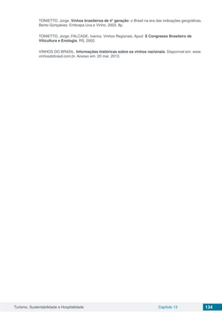 Turismo, Sustentabilidade e Hospitalidade Capítulo 13 134
TONIETTO, Jorge. Vinhos brasileiros de 4° geração: o Brasil na era das indicações geográficas.
Bento Gonçalves: Embrapa Uva e Vinho, 2003. 8p.
TONIETTO, Jorge; FALCADE, Ivanira. Vinhos Regionais. Apud: X Congresso Brasileiro de
Viticultura e Enologia, RS, 2002.
VINHOS DO BRASIL. Informações históricas sobre os vinhos nacionais. Disponível em: www.
vinhosdobrasil.com.br. Acesso em: 20 mar. 2013.
 