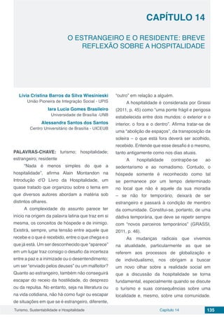 Capítulo 14 135Turismo, Sustentabilidade e Hospitalidade
CAPÍTULO 14
O ESTRANGEIRO E O RESIDENTE: BREVE
REFLEXÃO SOBRE A HOSPITALIDADE
Lívia Cristina Barros da Silva Wiesinieski
União Pioneira de Integração Social - UPIS
Iara Lucia Gomes Brasileiro
Universidade de Brasília -UNB
Alessandra Santos dos Santos
Centro Universitário de Brasília - UICEUB
PALAVRAS-CHAVE: turismo; hospitalidade;
estrangeiro; residente
“Nada é menos simples do que a
hospitalidade”, afirma Alain Montandon na
Introdução d’O Livro da Hospitalidade, um
quase tratado que organizou sobre o tema em
que diversos autores abordam a matéria sob
distintos olhares.
A complexidade do assunto parece ter
início na origem da palavra latina que traz em si
mesma, os conceitos de hóspede e de inimigo.
Existirá, sempre, uma tensão entre aquele que
recebe e o que é recebido, entre o que chega e o
que já está. Um ser desconhecido que “aparece”
em um lugar traz consigo o desafio da incerteza
entre a paz e a inimizade ou o desentendimento;
um ser “enviado pelos deuses” ou um malfeitor?
Quanto ao estrangeiro, também não conseguirá
escapar do receio da hostilidade, do desprezo
ou da repulsa. No entanto, seja na literatura ou
na vida cotidiana, não há como fugir ou escapar
de situações em que se é estrangeiro, diferente,
“outro” em relação a alguém.
A hospitalidade é considerada por Grassi
(2011, p. 45) como “uma ponte frágil e perigosa
estabelecida entre dois mundos: o exterior e o
interior, o fora e o dentro”. Afirma tratar-se de
uma “abolição de espaços”, da transposição da
soleira – o que está fora deverá ser acolhido,
recebido. Entende que esse desafio é o mesmo,
tanto antigamente como nos dias atuais.
A hospitalidade contrapõe-se ao
sedentarismo e ao nomadismo. Contudo, o
hóspede somente é reconhecido como tal
se permanece por um tempo determinado
no local que não é aquele da sua moradia
– se não for temporário, deixará de ser
estrangeiro e passará à condição de membro
da comunidade. Constitui-se, portanto, de uma
dádiva temporária, que deve se repetir sempre
com “novos parceiros temporários” (GRASSI,
2011, p. 46).
As mudanças radicais que vivemos
na atualidade, particularmente as que se
referem aos processos de globalização e
de individualismo, nos obrigam a buscar
um novo olhar sobre a realidade social em
que a discussão da hospitalidade se torna
fundamental, especialmente quando se discute
o turismo e suas consequências sobre uma
localidade e, mesmo, sobre uma comunidade.
 