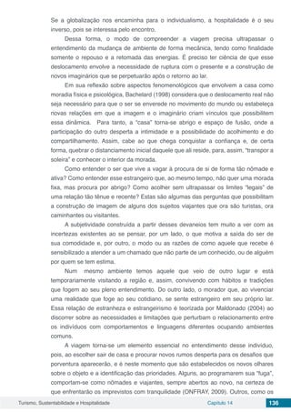 Turismo, Sustentabilidade e Hospitalidade Capítulo 14 136
Se a globalização nos encaminha para o individualismo, a hospitalidade é o seu
inverso, pois se interessa pelo encontro.
Dessa forma, o modo de compreender a viagem precisa ultrapassar o
entendimento da mudança de ambiente de forma mecânica, tendo como finalidade
somente o repouso e a retomada das energias. É preciso ter ciência de que esse
deslocamento envolve a necessidade de ruptura com o presente e a construção de
novos imaginários que se perpetuarão após o retorno ao lar.
Em sua reflexão sobre aspectos fenomenológicos que envolvem a casa como
moradia física e psicológica, Bachelard (1998) considera que o deslocamento real não
seja necessário para que o ser se enverede no movimento do mundo ou estabeleça
novas relações em que a imagem e o imaginário criam vínculos que possibilitem
essa dinâmica. Para tanto, a “casa” torna-se abrigo e espaço de fusão, onde a
participação do outro desperta a intimidade e a possibilidade do acolhimento e do
compartilhamento. Assim, cabe ao que chega conquistar a confiança e, de certa
forma, quebrar o distanciamento inicial daquele que ali reside, para, assim, “transpor a
soleira” e conhecer o interior da morada.
Como entender o ser que vive a vagar à procura de si de forma tão nômade e
ativa? Como entender esse estrangeiro que, ao mesmo tempo, não quer uma morada
fixa, mas procura por abrigo? Como acolher sem ultrapassar os limites “legais” de
uma relação tão tênue e recente? Estas são algumas das perguntas que possibilitam
a construção de imagem de alguns dos sujeitos viajantes que ora são turistas, ora
caminhantes ou visitantes.
A subjetividade construída a partir desses devaneios tem muito a ver com as
incertezas existentes ao se pensar, por um lado, o que motiva a saída do ser de
sua comodidade e, por outro, o modo ou as razões de como aquele que recebe é
sensibilizado a atender a um chamado que não parte de um conhecido, ou de alguém
por quem se tem estima.
Num mesmo ambiente temos aquele que veio de outro lugar e está
temporariamente visitando a região e, assim, convivendo com hábitos e tradições
que fogem ao seu pleno entendimento. Do outro lado, o morador que, ao vivenciar
uma realidade que foge ao seu cotidiano, se sente estrangeiro em seu próprio lar.
Essa relação de estranheza e estrangeirismo é teorizada por Maldonado (2004) ao
discorrer sobre as necessidades e limitações que perturbam o relacionamento entre
os indivíduos com comportamentos e linguagens diferentes ocupando ambientes
comuns.
A viagem torna-se um elemento essencial no entendimento desse indivíduo,
pois, ao escolher sair de casa e procurar novos rumos desperta para os desafios que
porventura aparecerão, e é neste momento que são estabelecidos os novos olhares
sobre o objeto e a identificação das prioridades. Alguns, ao programarem sua “fuga”,
comportam-se como nômades e viajantes, sempre abertos ao novo, na certeza de
que enfrentarão os imprevistos com tranquilidade (ONFRAY, 2009). Outros, como os
 