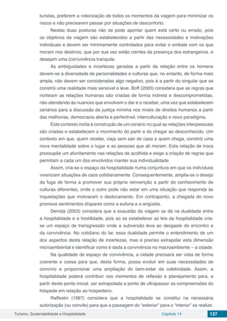 Turismo, Sustentabilidade e Hospitalidade Capítulo 14 137
turistas, preferem a roteirização de todos os momentos da viagem para minimizar os
riscos e não precisarem passar por situações de desconforto.
Nestas duas posturas não se pode apontar quem está certo ou errado, pois
os objetivos da viagem são estabelecidos a partir das necessidades e motivações
individuais e devem ser minimamente controlados para evitar o embate com os que
moram nos destinos, que por sua vez estão cientes da presença dos estrangeiros, e
desejam uma (con)vivência tranquila.
As ambiguidades e incertezas geradas a partir da relação entre os homens
devem-se à diversidade de personalidades e culturas que, no entanto, de forma mais
ampla, não devem ser consideradas algo negativo, pois é a partir do singular que se
constrói uma realidade mais sensível e leve. Boff (2005) considera que as regras que
norteiam as relações humanas são criadas de forma indireta e descomprometidas,
não atendendo às nuances que envolvem o dar e o receber, uma vez que estabelecem
cenários para a discussão da justiça mínima nos níveis de direitos humanos a partir
das melhorias, democracia aberta e perfectível, interculturação e novo paradigma.
Este contexto incita à construção de um cenário no qual as relações interpessoais
são criadas e estabelecem o movimento do partir e do chegar ao desconhecido. Um
contexto em que, quem recebe, viaja sem sair de casa e quem chega, constrói uma
nova mentalidade sobre o lugar e as pessoas que ali moram. Esta relação de troca
pressupõe um afunilamento nas relações de acolhida e exige a criação de regras que
permitam a cada um dos envolvidos manter sua individualidade.
Assim, cria-se o espaço da hospitalidade numa conjuntura em que os indivíduos
vivenciam situações de caos cotidianamente. Consequentemente, amplia-se o desejo
da fuga de forma a promover sua própria reinvenção a partir do conhecimento de
culturas diferentes, onde o outro pode não estar em uma situação que responda às
inquietações que motivaram o deslocamento. Em contraponto, a chegada do novo
promove sentimentos díspares como a euforia e a angústia.
Derrida (2003) considera que a exaustão da viagem se dá na dualidade entre
a hospitalidade e a hostilidade, pois ao se estabelecer as leis da hospitalidade cria-
se um espaço de transgressão onde a subversão leva ao desgaste do encontro e
da convivência. No cotidiano do lar, essa dualidade permite o entendimento de um
dos aspectos desta relação de incertezas, mas é preciso extrapolar esta dimensão
microambiental e identificar como é dada a convivência no macroambiente – a cidade.
Na qualidade de espaço de convivência, a cidade precisará ser vista de forma
coerente e coesa para que, desta forma, possa evoluir em suas necessidades de
convívio e proporcionar uma ampliação do bem-estar da coletividade. Assim, a
hospitalidade poderá contribuir nos momentos de reflexão e planejamento para, a
partir deste ponto inicial, ser extrapolada a ponto de ultrapassar as compreensões do
hóspede em relação ao hospedeiro.
Raffestin (1997) considera que a hospitalidade se constitui na necessária
autorização (ou convite) para que a passagem do “exterior” para o “interior” se realize.
 
