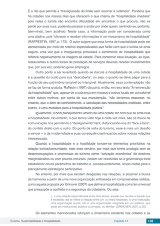 Turismo, Sustentabilidade e Hospitalidade Capítulo 14 138
É o rito que permite a “transgressão do limite sem recorrer à violência”. Pondera que
há cidades nos nossos dias que oferecem o que chama de “hospitalidade imediata”
pois nelas o turista não encontra dificuldade em encontrar o que procura, não se
perde por suas ruas, podendo passear e andar por onde quiser, sentindo-se, portanto,
bem-vindo, bem acolhido. Neste caso, a informação pode ser considerada como
uma dádiva, pois “oferecer e receber informações é um mecanismo de hospitalidade”
(RAFFESTIN, 1997, p. 173). O autor sugere que essa forma de hospitalidade pode ser
apresentada por meio de roteiros especializados que farão com que o turista se sinta
seguro, uma vez que a insegurança provocará o sentimento de inospitalidade que
refletirá negativamente na imagem da cidade. Para contornar essa situação, as lojas,
restaurantes e outros locais de prestação de serviços deverão receber investimentos
que, por sua vez, poderão gerar empregos.
Outro ponto a ser levantado quando se discute a hospitalidade de uma cidade
é a questão do custo para sua “descoberta”, ou seja, o quanto se deve pagar para a
fruição de seu patrimônio tangível ou intangível. Atualmente, essa contemplação não
se faz de forma gratuita. Raffestin (1997) discutirá, então, em seu texto “A reinvenção
da hospitalidade” que, apesar de a cobrança em museus e outros locais ser concebível
entre outros motivos, por conta de sua manutenção, “não devemos esquecer, no
entanto, que o dom do conhecimento, a satisfação das necessidades estéticas, entre
outros, é uma metáfora para a hospitalidade pública”.
Igualmente, o bom planejamento urbano de uma cidade faz com que se sinta nela
a hospitalidade. No entanto, o que temos visto hoje e cada vez mais, são os meios de
comunicação nos permitindo o “desligamento” fácil, distanciando-nos do “face a face”,
do contato direto com o outro. Do ponto de vista do turismo, esse é mais um desafio
a vencer – o da modernidade e suas consequências/impactos sobre nossas relações
interpessoais.
Quando a hospitalidade e a hostilidade tornam-se elementos prioritários na
relação turista/comunidade, todo esse cenário, por mais que tenha analogia com as
despreocupações e promessas do turismo como “salvação econômica” de destinos
marginalizados ou com poucos recursos, podem ser resolvidas se a governança local
estabelecer novos parâmetros de trabalho e, consequentemente, novas metas para o
planejamento estratégico participativo.
No entanto, por mais que existam desgastes nas relações, é possível a busca
da harmonia a partir de uma nova organização embasada em compreensões sólidas,
como aquela proposta por Grinover (2007) que define a hospitalidade como lei universal
que pressupõe a acolhida e a segurança da cidadania. Ou seja:
(...) uma relação especializada entre dois atores: aquele que recebe e aquele que
é recebido; ela se refere à relação entre um, ou mais hóspedes, e uma instituição,
uma organização social, isto é uma organização integrada em um sistema, que
pode ser institucional, público ou privado, ou familiar. (GRINOVER, 2007, p.25)
Os elementos mencionados reforçam o dinamismo existente nas cidades e as
 