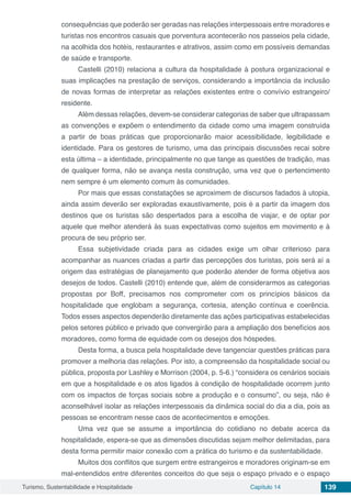Turismo, Sustentabilidade e Hospitalidade Capítulo 14 139
consequências que poderão ser geradas nas relações interpessoais entre moradores e
turistas nos encontros casuais que porventura acontecerão nos passeios pela cidade,
na acolhida dos hotéis, restaurantes e atrativos, assim como em possíveis demandas
de saúde e transporte.
Castelli (2010) relaciona a cultura da hospitalidade à postura organizacional e
suas implicações na prestação de serviços, considerando a importância da inclusão
de novas formas de interpretar as relações existentes entre o convívio estrangeiro/
residente.
Além dessas relações, devem-se considerar categorias de saber que ultrapassam
as convenções e expõem o entendimento da cidade como uma imagem construída
a partir de boas práticas que proporcionarão maior acessibilidade, legibilidade e
identidade. Para os gestores de turismo, uma das principais discussões recai sobre
esta última – a identidade, principalmente no que tange as questões de tradição, mas
de qualquer forma, não se avança nesta construção, uma vez que o pertencimento
nem sempre é um elemento comum às comunidades.
Por mais que essas constatações se aproximem de discursos fadados à utopia,
ainda assim deverão ser exploradas exaustivamente, pois é a partir da imagem dos
destinos que os turistas são despertados para a escolha de viajar, e de optar por
aquele que melhor atenderá às suas expectativas como sujeitos em movimento e à
procura de seu próprio ser.
Essa subjetividade criada para as cidades exige um olhar criterioso para
acompanhar as nuances criadas a partir das percepções dos turistas, pois será aí a
origem das estratégias de planejamento que poderão atender de forma objetiva aos
desejos de todos. Castelli (2010) entende que, além de considerarmos as categorias
propostas por Boff, precisamos nos comprometer com os princípios básicos da
hospitalidade que englobam a segurança, cortesia, atenção contínua e coerência.
Todos esses aspectos dependerão diretamente das ações participativas estabelecidas
pelos setores público e privado que convergirão para a ampliação dos benefícios aos
moradores, como forma de equidade com os desejos dos hóspedes.
Desta forma, a busca pela hospitalidade deve tangenciar questões práticas para
promover a melhoria das relações. Por isto, a compreensão da hospitalidade social ou
pública, proposta por Lashley e Morrison (2004, p. 5-6.) “considera os cenários sociais
em que a hospitalidade e os atos ligados à condição de hospitalidade ocorrem junto
com os impactos de forças sociais sobre a produção e o consumo”, ou seja, não é
aconselhável isolar as relações interpessoais da dinâmica social do dia a dia, pois as
pessoas se encontram nesse caos de acontecimentos e emoções.
Uma vez que se assume a importância do cotidiano no debate acerca da
hospitalidade, espera-se que as dimensões discutidas sejam melhor delimitadas, para
desta forma permitir maior conexão com a prática do turismo e da sustentabilidade.
Muitos dos conflitos que surgem entre estrangeiros e moradores originam-se em
mal-entendidos entre diferentes conceitos do que seja o espaço privado e o espaço
 