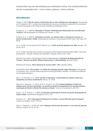 Turismo, Sustentabilidade e Hospitalidade Capítulo 1 14
áreas de lazer que são aproveitadas para a atividade turística, mas fundamentalmente
servem a população local – como museus, parques, centros culturais.
REFERÊNCIAS
Fideles, P. (2016) Rio de Janeiro e São Paulo são as mais visitadas por estrangeiros. Recuperado
em 27 setembro, 2017, de http://www.dadosefatos.turismo.gov.br/ultimas-noticias/2618-rio-de-janeiro-
e-s%C3%A3o-paulo-s%C3%A3o-as-mais-visitadas-por-estrangeiros.html.
Fonseca, A. S., F. (2007a). Educação e Turismo: Reflexões para Elaboração de uma Educação
Turística. Revista Brasileira de Pesquisa em Turismo, 1, 5-33.
Fonseca, A. S., F. (2007b). Educação e turismo: um estudo sobre a inserção do turismo no
ensino fundamental e médio. Dissertação de mestrado, Universidade de São Paulo, São Paulo, SP,
Brasil.
Lei nº 12.796, de 4 de abril de 2013. Altera a Lei no
 9.394, de 20 de dezembro de 1996. Brasília,  DF,
04 abr. 2013.
Lei nº 13.005, de 25 de junho de 2014, que aprova o Plano Nacional de Educação (PNE) e dá outras
providências. – Brasília: Câmara dos Deputados, Edições Câmara, 2014. 86 p.
Ministério do Turismo. Coordenação Geral de Regionalização. Programa de Regionalização do
Turismo - Roteiros do Brasil: Módulo Operacional 1: Sensibilização. Brasília, 2007b.
Ministério do Turismo. Plano Nacional do Turismo 2007 - 2011. Brasília, 2007a.
Portal Brasil (2016). Rio recebeu 1,2 milhão de visitantes durante Jogos Olímpicos. Recuperado
27 setembro, 2017, de http://www.brasil.gov.br/turismo/2016/08/rio-recebeu-1-2-milhao-de-visitantes-
durante-jogos-olimpicos.
Silva, I. O; & Franco, V. S. (2005) Turismo e educação: a apropriação do espaço urbano por
estudantes do ensino fundamental. Reuna, 10, 75-85.
Silva, M. A., Holanda, L. A., Silva, M. H. C. & Leal, S. R. (2013) Potencialidades e limites da
relação entre turismo e educação: um estudo no Ensino Fundamental II em escolas públicas
municipais de Recife e Olinda (Pernambuco, Brasil). Turismo & Sociedade, 6, 253-275.
Souza, J. A. X. & Assis, L. F. (2007) A inserção transversal do turismo nas aulas de geografia do
ensino médio. Caminhos de Geografia, 8 (21), 9-17.
Tomazoni, E. L. (2007) Educação Profissional em Turismo. Cria-se Mercado pela Formação?
Turismo em Análise, 18 (2), 197-219.
Vieira, V., Bianconi, L. & Dias, M. (2005) Espaços não-formais de ensino e o currículo de ciências.
Ciência e Cultura, 57 (4), 21-23.
 