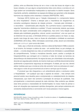 Turismo, Sustentabilidade e Hospitalidade Capítulo 14 140
público, entre as diferentes formas de ver e viver a vida dos locais de origem e dos
locais visitados, em que alguns comportamentos tidos como éticos e corretos em um
lugar podem ser considerados inadequados ou reprovados no destino receptor. Seria
importante, portanto, estabelecer-se espaços de diálogo que garantam a tão desejada
harmonia nas relações entre visitantes e visitados (RAFFESTIN, 1997).
Camargo (2015) lembra que a “relação interpessoal é o componente básico
da cena hospitaleira”. Chama a atenção para a importância de resgatarmos os
conceitos sociológicos clássicos de relação primária – marcada pela intimidade –,
e secundária – caracterizada pela etiqueta. Se a primeira busca a aproximação, a
segunda “recomenda a distância e a polidez”. O autor recomenda, todavia, que essas
noções não sejam consideradas como antagônicas, mas como “uma relação social
afetada pela mobilidade geográfica, cultural, social e econômica”, uma vez quem ao
se distanciar de sua casa, a intimidade diminui e a polidez passa a se impor, ou seja,
quanto mais longe de casa, mais os rituais de urbanidade e civilidade se acentuam
(CAMARGO, 2015; Elias, 1994). Intimidade e anonimato, então, devem ser entendidos
como um continuum, pois nunca são totais.
Cabe, aqui, a título de conclusão, retomar a ideia de Bachelard (1998) e associá-
la ao turismo. Ao transpor a soleira da casa – em sentido literal, ou por analogia, da
cidade –, o turista despertará (ou não) um sentimento de intimidade e a possibilidade
do compartilhamento. Turistas e moradores deverão, assim, aceitar a condição de
hóspede/anfitrião que carregam em si mesmos e tratar de romper as barreiras da
desconfiança e do distanciamento. As regras da casa, por urbanidade e boa educação,
deverão ser seguidas pelo visitante, do mesmo modo que o anfitrião deverá demonstrar
acolhimento e proporcionar segurança ao estrangeiro. A cidade, por sua vez, deverá
adotar medidas para que o turista se sinta não somente “como se estivesse em casa”,
mas seguro e certo de que encontrará ali os bens e serviços que foi buscar.
É provável que não cheguemos a um entendimento pleno e conclusivo sobre
a Hospitalidade – em qualquer que seja o aspecto do estudo -, mas sempre será
possível aceitar seus desafios para a compreensão e o estabelecimento de relações
interpessoais, que visem não somente à prestação de serviços de qualidade, mas
principalmente o crescimento pessoal de cada indivíduo. Mas evidente que debater
esse tema provoca a necessidade de transformações no nosso modo de pensar e
atuar em situações que expressem opiniões divergentes, pois sempre estaremos em
constantes deslocamentos e convivendo com novas pessoas e novos lugares.
REFERÊNCIAS
BACHELARD, Gaston. A casa: do portão ao sótão. O sentido da cabana. In: A poética do espaço.
São Paulo: Martins Fontes, 1998. P.23 – 53
BOFF, Leonardo. Virtudes para um outro mundo possível: Hospitalidade. Petropolis, RJ: Vozes,
2005. 199p.
 