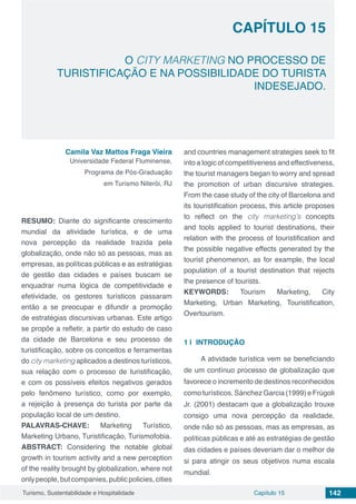 Capítulo 15 142Turismo, Sustentabilidade e Hospitalidade
CAPÍTULO 15
O CITY MARKETING NO PROCESSO DE
TURISTIFICAÇÃO E NA POSSIBILIDADE DO TURISTA
INDESEJADO.
Camila Vaz Mattos Fraga Vieira
Universidade Federal Fluminense,
Programa de Pós-Graduação
em Turismo Niterói, RJ
RESUMO: Diante do significante crescimento
mundial da atividade turística, e de uma
nova percepção da realidade trazida pela
globalização, onde não só as pessoas, mas as
empresas, as políticas públicas e as estratégias
de gestão das cidades e países buscam se
enquadrar numa lógica de competitividade e
efetividade, os gestores turísticos passaram
então a se preocupar e difundir a promoção
de estratégias discursivas urbanas. Este artigo
se propõe a refletir, a partir do estudo de caso
da cidade de Barcelona e seu processo de
turistificação, sobre os conceitos e ferramentas
do city marketing aplicados a destinos turísticos,
sua relação com o processo de turistificação,
e com os possíveis efeitos negativos gerados
pelo fenômeno turístico, como por exemplo,
a rejeição à presença do turista por parte da
população local de um destino.
PALAVRAS-CHAVE: Marketing Turístico,
Marketing Urbano, Turistificação, Turismofobia.
ABSTRACT: Considering the notable global
growth in tourism activity and a new perception
of the reality brought by globalization, where not
onlypeople,butcompanies,publicpolicies,cities
and countries management strategies seek to fit
into a logic of competitiveness and effectiveness,
the tourist managers began to worry and spread
the promotion of urban discursive strategies.
From the case study of the city of Barcelona and
its touristification process, this article proposes
to reflect on the city marketing’s concepts
and tools applied to tourist destinations, their
relation with the process of touristification and
the possible negative effects generated by the
tourist phenomenon, as for example, the local
population of a tourist destination that rejects
the presence of tourists.
KEYWORDS: Tourism Marketing, City
Marketing, Urban Marketing, Touristification,
Overtourism.
1 | 	INTRODUÇÃO
A atividade turística vem se beneficiando
de um contínuo processo de globalização que
favorece o incremento de destinos reconhecidos
como turísticos. Sánchez Garcia (1999) e Frúgoli
Jr. (2001) destacam que a globalização trouxe
consigo uma nova percepção da realidade,
onde não só as pessoas, mas as empresas, as
políticas públicas e até as estratégias de gestão
das cidades e países deveriam dar o melhor de
si para atingir os seus objetivos numa escala
mundial.
 