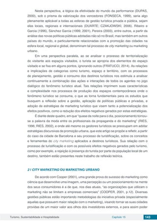Turismo, Sustentabilidade e Hospitalidade Capítulo 15 143
Nesta perspectiva, a lógica da efetividade do mundo da performance (DUPAS,
2000), sob o prisma da valorização dos vencedores (FONSECA, 1999), seria algo
plenamente aplicável a todas as esferas de gestão turística privada e pública, sejam
elas locais, regionais e internacionais (DUARTE; CZAKJOWSKI, 2006). Ribeiro e
Garcia (1996), Sánchez Garcia (1999, 2001), Pereira (2003), entre outros, a partir da
análise das novas políticas públicas adotadas não só no Brasil, mas também em outros
países do mundo, e particularmente relacionadas com a promoção das cidades na
esfera local, regional e global, denominam tal processo de city marketing ou marketing
urbano.
Em uma perspectiva paralela, ao se analisar o processo de territorialização
do visitante aos espaços visitados, o turista se apropria dos elementos do espaço
visitado e se fixa em alguns pontos, ignorando outros (FRATUCCI, 2014). As relações
e implicações de categorias como turismo, espaço e território, com os processos
de planejamento, gestão e consumo dos destinos turísticos nos estimula a analisar
continuamente a combinação das ações e interações de todos os agentes no jogo
dialógico do fenômeno turístico atual. Tais relações imprimem suas características
e complexidade nos processos de produção dos espaços contemporâneos onde o
fenômeno turístico se consuma, o que as torna fundamentais para os estudos que
busquem a reflexão sobre a gestão, aplicação de políticas públicas e privadas, e
adoção de estratégias de marketing turístico que visem tanto a potencialização dos
efeitos positivos, como a redução dos efeitos negativos gerados por estas estratégias.
É diante deste quadro, em que “quase da noite para o dia, posicionamento tornou-
se a palavra da moda entre os profissionais da propaganda e do marketing” (RIES,
1996; RIES, 2002), e onde até mesmo os gestores turísticos se preocupam em adotar
estratégias discursivas de promoção urbana, que este artigo se propõe a refletir, a partir
do caso da cidade de Barcelona e seu processo de turistificação, sobre os conceitos
e ferramentas do city marketing aplicados a destinos turísticos. Sua relação com o
processo de turistificação e com os possíveis efeitos negativos gerados pelo turismo,
como por exemplo, a rejeição à presença do turista por parte da população local de um
destino, também estão presentes neste trabalho de reflexão teórica.
2 | 	CITY MARKETING OU MARKETING URBANO
De acordo com Cooper (2001), uma grande prova do sucesso do marketing como
ciência que desenvolve uma imagem, uma percepção ou um posicionamento na mente
dos seus consumidores é a de que, nos dias atuais, “as organizações que utilizam o
marketing não se limitam a empresas comerciais” (COOPER, 2001, p.12). Diversas
gestões públicas estão importando metodologias da iniciativa privada (especialmente
aquelas que possuem maior relação com o marketing), visando tornar as suas cidades
providas de um maior valor aos olhos dos investidores externos, e para assim poder
 