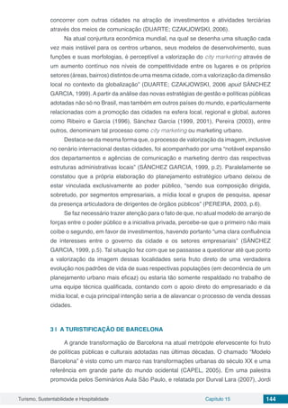 Turismo, Sustentabilidade e Hospitalidade Capítulo 15 144
concorrer com outras cidades na atração de investimentos e atividades terciárias
através dos meios de comunicação (DUARTE; CZAKJOWSKI, 2006).
Na atual conjuntura econômica mundial, na qual se desenha uma situação cada
vez mais instável para os centros urbanos, seus modelos de desenvolvimento, suas
funções e suas morfologias, é perceptível a valorização do city marketing através de
um aumento contínuo nos níveis de competitividade entre os lugares e os próprios
setores (áreas, bairros) distintos de uma mesma cidade, com a valorização da dimensão
local no contexto da globalização” (DUARTE; CZAKJOWSKI, 2006 apud SÁNCHEZ
GARCIA, 1999). A partir da análise das novas estratégias de gestão e políticas públicas
adotadas não só no Brasil, mas também em outros países do mundo, e particularmente
relacionadas com a promoção das cidades na esfera local, regional e global, autores
como Ribeiro e Garcia (1996), Sánchez Garcia (1999, 2001), Pereira (2003), entre
outros, denominam tal processo como city marketing ou marketing urbano.
Destaca-se da mesma forma que, o processo de valorização da imagem, inclusive
no cenário internacional destas cidades, foi acompanhado por uma “notável expansão
dos departamentos e agências de comunicação e marketing dentro das respectivas
estruturas administrativas locais” (SÁNCHEZ GARCIA, 1999, p.2). Paralelamente se
constatou que a própria elaboração do planejamento estratégico urbano deixou de
estar vinculada exclusivamente ao poder público, “sendo sua composição dirigida,
sobretudo, por segmentos empresariais, a mídia local e grupos de pesquisa, apesar
da presença articuladora de dirigentes de órgãos públicos” (PEREIRA, 2003, p.6).
Se faz necessário trazer atenção para o fato de que, no atual modelo de arranjo de
forças entre o poder público e a iniciativa privada, percebe-se que o primeiro não mais
coíbe o segundo, em favor de investimentos, havendo portanto “uma clara confluência
de interesses entre o governo da cidade e os setores empresariais” (SÁNCHEZ
GARCIA, 1999, p.5). Tal situação fez com que se passasse a questionar até que ponto
a valorização da imagem dessas localidades seria fruto direto de uma verdadeira
evolução nos padrões de vida de suas respectivas populações (em decorrência de um
planejamento urbano mais eficaz) ou estaria tão somente respaldado no trabalho de
uma equipe técnica qualificada, contando com o apoio direto do empresariado e da
mídia local, e cuja principal intenção seria a de alavancar o processo de venda dessas
cidades.
3 | 	A TURISTIFICAÇÃO DE BARCELONA
A grande transformação de Barcelona na atual metrópole efervescente foi fruto
de políticas públicas e culturais adotadas nas últimas décadas. O chamado “Modelo
Barcelona” é visto como um marco nas transformações urbanas do século XX e uma
referência em grande parte do mundo ocidental (CAPEL, 2005). Em uma palestra
promovida pelos Seminários Aula São Paulo, e relatada por Durval Lara (2007), Jordi
 