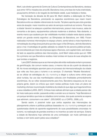 Turismo, Sustentabilidade e Hospitalidade Capítulo 15 145
Martí, sub-diretor-gerente do Centro de Cultura Contemporânea de Barcelona, destaca
que entre 1975 e meados dos anos 80, Barcelona viveu uma fase de muita criatividade,
pouquíssimo dinheiro e de resgate da identidade catalã, suas tradições e festas.
Na transição da década de 80 para 90, Martí detalha a elaboração do Plano
Estratégico de Barcelona, priorizando os aspectos econômicos que visam inserir
Barcelona entre as cidades referenciais do mundo. Tal plano aponta para dois grandes
eixos de atuação: maior incentivo ao setor de serviços e estímulo ao turismo. Para isso
a cidade ‘deveria’ se adequar a padrões internacionais, possuir mais museus, salas de
concertos e de ópera, equipamentos culturais modernos e atrativos. Não obstante, o
evento marco que acabaria por dar visibilidade mundial à cidade nesta época acabou
sendo um grande evento esportivo: as Olimpíadas de Barcelona, em 1992. Foram
realizadas inúmeras intervenções no espaço urbano, sendo talvez a mais importante a
remodelação da antiga área portuária que deu lugar à Vila Olímpica, abrindo Barcelona
para o mar. A estratégia de gestão adotada na cidade foi de parceria público-privado,
se concretizando por meio de empresas ágeis e flexíveis, com capital misto, sem deixar
de lado os aspectos públicos das intervenções. Jordi Martí relata ainda que em 1996
foi a primeira vez que Barcelona recebeu mais turistas em busca de suas atrações do
que turistas a negócios.
Lara(2007)destacaqueseasintervençõesatéentãorealizadasevitamoprocesso
de gentrificação, tão comum nestes casos, o mesmo não se dá a partir da década de
90. As novas estratégias apontam para um processo de internacionalização da cidade
que volta seu foco para o turismo e os serviços. O chamado “Modelo Barcelona”,
ao se utilizar de estratégias de city marketing e eleger a cultura como vitrine para
atrair turistas, faz uso das manifestações culturais com finalidades primordialmente
econômicas. Ao se voltar excessivamente para fora, Barcelona esqueceu-se de sua
própria gente, dizem os críticos que veem nestas políticas muito mais um plano de
marketing vitorioso na promoção imobiliária da cidade do que algo que traga benefícios
a seus cidadãos (LARA, 2007). Críticas mais radicais afirmam que a cidade parece não
ter mais nada para vender, passando então a vender-se a si mesma: “hoje Barcelona é
um parque temático que trata os cidadãos como turistas, dos quais somente se espera
que admirem, consumam e se calem”. (DELGADO apud CAPEL, 2006, p.2).
Sendo assim, é possível notar que certos aspectos das intervenções de
planejamento urbano e políticas públicas baseados no city marketing começam a ser
questionadas diante do aparente esgotamento de suas possibilidades ancoradas no
turismo, na realização de grandes eventos e no incentivo ao setor de serviços. Estaria
a cidade de Barcelona hoje sofrendo de uma contradição: ser muito admirada por
turistas e nem tanto assim pelos seus cidadãos?
 