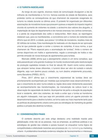 Turismo, Sustentabilidade e Hospitalidade Capítulo 15 146
4 | 	O TURISTA INDESEJADO
Ao longo do ano vigente, diversos meios de comunicação divulgaram a ida de
milhares de manifestantes à Rambla, famosa avenida da cidade de Barcelona, para
protestar contra as consequências do que chamaram de expansão exagerada do
turismo na cidade durante os últimos anos. O protesto foi organizado por diferentes
associações de moradores locais que possuem queixas a respeito do impacto negativo
oriundo do aumento de visitantes na cidade: o acréscimo dos valores dos aluguéis, a
implantação de lojas de departamento e de marcas onerosas nos centros comerciais,
e a perda da singularidade dos cafés e restaurantes. Além disso, as reportagens
relataram que, para os manifestantes, a convivência com o número de visitantes está
difícil e que em 2016, a cidade, que possui 1,6 milhão de moradores, recebeu mais de
32 milhões de turistas. Esta manifestação foi realizada um dia depois de ser aprovada
uma lei que pretende ajudar a conter o número de visitantes. A nova norma, a que
chamaram de “Plano especial para a acomodação de turistas”, limita o número de
camas disponíveis em hotéis e apartamentos, regula a construção de hotéis e não
permite emissão de novas licenças de apartamentos para turistas.
Maricato (2008) afirma que o planejamento urbano é um tema complexo, que
está passando por uma grande mudança no mundo revolucionado pela reestruturação
da produção capitalista iniciada no final do século XX. Assim como outros setores
que abracem tantas áreas diferentes, o turismo deve ser alvo de cuidado e estudo
diligente, seja num destino pouco visitado, ou num destino amplamente procurado,
como Barcelona (PIRES, 2017).
Pires, 2017 afirma que o crescimento exponencial de turistas deve ser
prioritariamente acompanhado por medidas que comportem esse desenvolvimento, e
que o crescimento do setor numa cidade ou região deve estar diretamente associado
ao acompanhamento das transformações, da manutenção da cultura local e da
observação da capacidade do destino. Acompanhar de perto a situação da população
local e residente, além dos visitantes, de modo a evitar que o turista se transforme
em alguém indesejado, mas que seja sim percebido como um agente promotor de
desenvolvimento para o destino turístico, se torna cada vez mais importante tanto para
as políticas de planejamento urbano como para as estratégias de marketing da gestão
pública e privada dos destinos turísticos.
5 | 	CONSIDERAÇÕES FINAIS
O contexto descrito por este artigo destacou uma realidade trazida pela
globalização, onde não só as pessoas, mas as empresas, as políticas públicas e as
estratégias de gestão das cidades e países buscam se enquadrar numa lógica de
competitividade e efetividade inerentes aos processos do city marketing ou marketing
urbano. A problemática levantada evidencia relações de favorecimentos e interesses
 