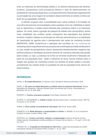 Turismo, Sustentabilidade e Hospitalidade Capítulo 15 147
entre as instancias de administração pública e os setores empresariais dos destinos
turísticos, questionáveis como provedoras efetivas e reais de desenvolvimento na
qualidade de vida da população local, e consequentemente impactantes negativamente
na percepção de uma imagem de verdadeiro desenvolvimento do destino turístico por
parte de sua população residente.
A reflexão proposta abre a possibilidade para outras análises e formulação de
uma série de possíveis recomendações sobre questões como dar visibilidade à cidade
real  ou desconstruir a cidade virtual edificada pelo marketing urbano e os interesses
globais. Ou ainda, sobre a geração de espaços de debate mais democráticos, dando
maior visibilidade aos conflitos sociais emergentes das populações dos destinos
turísticos. Ampliar o debate na construção de reformas administrativas e na viabilidade
de capacitação de agentes para o planejamento das ações de marketing turístico
(MARICATO, 2008). Evidencia-se a aplicação dos conceitos do city marketing ou
marketing urbano especificamente ao processo de turistificação da cidade de Barcelona
e a seu modelo de planejamento urbano, destacando desdobramentos negativos das
políticas públicas e estratégias de posicionamento de marketing utilizadas pela gestão
desta cidade, ou seja, a presença do turista se tornando atualmente indesejada por
parte de sua população local. Dada a relevância do tema, futuras análises sobre a
relação das gestões de marketing turístico nos âmbitos do poder público e privado,
considerando seu impacto direto na qualidade de vida da população local, devem ser
desenvolvidos.
REFERÊNCIAS
CAPEL, H. El modelo Barcelona: un examen crítico. Barcelona: Ediciones del Serbal, 2005.
CAPEL, H. De nuevo el modelo Barcelona y el debate sobre el urbanismo Barcelonés. Revista
bibliográfica de Geografia y Ciências Sociales (Serie documentol Geo Crítica). Universidade de
Barcelona. Vol. XI, no. 629, 2006.  
COOPER. C. Turismo, princípios e práticas. Porto Alegre: Bookman, 2001.
DUARTE, F.; CZAJKOWSKI, S. Cidade à venda: reflexões éticas sobre o marketing urbano. RAP Rio
de Janeiro 41 (2), 273-82.
DUPAS, G. Ética e poder na sociedade da informação. São Paulo: Unesp, 2000.
FONSECA, R. M. Walter Benjamin, a temporalidade e o direito. In: MUSSE, R. et al. A escola de
Frankfurt no direito. Curitiba: Edibej, 1999.
FRATUCCI, A.C. Turismo e território: relações e complexidades. Caderno Virtual de Turismo.
Edição especial: Hospitalidade e políticas públicas em turismo. Rio de Janeiro, v. 14, supl.1, s.87-s.96,
nov. 2014.
FRÚGOLI JR., H. A questão da centralidade em São Paulo: o papel das associações de caráter
empresarial. Revista de Sociologia Política, Curitiba, n. 16, jun. 2001.
 