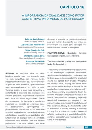 Capítulo 16 149Turismo, Sustentabilidade e Hospitalidade
CAPÍTULO 16
A IMPORTÂNCIA DA QUALIDADE COMO FATOR
COMPETITIVO PARA MEIOS DE HOSPEDAGEM
Leila de Assis Cobuci
leila.cobuci@mg.senac.br
Luciano Alves Nascimento
luciano.nascimento@mg.senac.br
Thaís Oliveira Da Dalt
thais.dadalt@mg.senac.br
Wander Lopes da Silva
hisa_wanderlopes@hotmail.com
Bruna de Paula Neto
bruna1995t@gmail.com
RESUMO: O panorama atual do setor
hoteleiro aponta para um ambiente cada
vez mais competitivo, com inúmeros hotéis
independentes buscando seu espaço em meio
as grandes redes hoteleiras, que disseminam
seus empreendimentos por todo o país.
Tornando assim, o setor mais competitivo e
aumentando a exigência pela qualidade dos
serviços prestados; o que coloca a qualidade
como foco em muitas organizações. Diante
da necessidade de inovação e constantes
mudanças do mercado as empresas estão
se desenvolvendo, aperfeiçoando os
procedimentos operacionais e se adaptando
às novas tendências em busca do alcance da
satisfação dos seus clientes. A qualidade é fator
fundamental em qualquer ramo de atividade,
inclusive no meio hoteleiro. Com este trabalho
pretende-se fazer uma reflexão, em torno
do papel e potencial da gestão da qualidade
para um melhor desempenho dos meios de
hospedagem na busca pela satisfação das
necessidades e desejos dos hóspedes.
PALAVRAS-CHAVE: Qualidade; Serviços;
Satisfação; Competitividade, Hotelaria.
The importance of quality as a competitive
factor for hospitality.
The current panorama of the hotel sector points
to an increasingly competitive environment,
with innumerable independent hotels searching
for their space in the mindset of the large hotel
chains that spread their projects throughout
the country. Thus, making the sector more
competitive and increasing the demand for the
quality of services provided; which places quality
as a focus on many organizations. Given the
need for innovation and constant changes in the
market, companies are developing, improving
operational procedures and adapting to new
market trends in order to reach the satisfaction of
their customers. Quality is a fundamental factor
in any branch of activity, including in the hotel
industry. This work intends to make a theoretical
reflection on the role and potential of quality for
customer satisfaction, and management of the
same in hotel services.
 